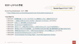 Oracle Cloud (PaaS/IaaS)︓セミナー情報
• https://blogs.oracle.com/oracle4engineer/oracle-cloud-platformpaasiaas-v4
今後の開催予定
• 2021/3/11︓活⽤最先端︕データベースとアプリケーション開発をシンプルに、⾼速化するテクニック
• 2021/3/16︓⼀歩進んだ分析でビジネスにチカラを!! 〜あなたもデータ アナリスト〜 [ハンズオン]
• 2021/3/17︓Hello, シン・⾼可⽤性 on Oracle Cloud
• 2021/3/18︓はじめてのコンテナ活⽤をクラウドで
• 2021/3/24︓DXシリーズ︓⼈間とロボットとの共⽣ 〜 ロボットとのコミュニケーションでつながる未来 〜
• 2021/3/25︓第11回しゃちほこオラクル倶楽部︓元CTOが語る「OnPとOCIの導⼊後の運⽤管理⽅法の違いをお伝えます」
• 2021/3/26︓実践Kubernetesハンズオン 〜OKEでKubernetesをバーチャルで体験しよう〜 [ハンズオン]
• 2021/3/30︓Oracle Cloud Infrastructure ハンズオン [ハンズオン]
• 2021/3/30︓Oracle Database Technology Night︓Oracle Real Application Clusters
セミナー/イベント予定
“Oracle Cloud イベント”で検索
Copyright © 2021, Oracle and/or its affiliates
82
 