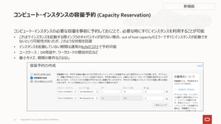 コンピュート・インスタンスの必要な容量を事前に予約しておくことで、必要な時にすぐにインスタンスを利用することが可能
• これまでインスタンスを起動する際インフラのキャパシティが足りない場合、out of host capacityのエラーですぐにインスタンスが起動でき
ないという可能性があったが、このような状態を回避
• インスタンスを起動していない期間は通常の85%のコストで予約可能
• ユースケース：DR用途や、ワークロードの増加対応など
• 最小サイズ、期間の要件などはなし
コンピュート・インスタンスの容量予約 (Capacity Reservation)
新機能
Copyright © 2021, Oracle and/or its affiliates
12
 