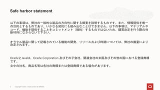 以下の事項は、弊社の一般的な製品の方向性に関する概要を説明するものです。また、情報提供を唯一
の目的とするものであり、いかなる契約にも組み込むことはできません。以下の事項は、マテリアルや
コード、機能を提供することをコミットメント（確約）するものではないため、購買決定を行う際の判
断材料になさらないで下さい。
オラクル製品に関して記載されている機能の開発、リリースおよび時期については、弊社の裁量により
決定されます。
OracleとJavaは、Oracle Corporation 及びその子会社、関連会社の米国及びその他の国における登録商標
です。
文中の社名、商品名等は各社の商標または登録商標である場合があります。
Safe harbor statement
Copyright © 2021, Oracle and/or its affiliates
2
 