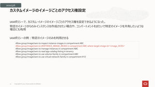 IAMポリシーで、カスタム・イメージのイメージごとのアクセス権を設定できるようになった。
特定のイメージからのみインスタンスを作成させたい場合や、コンパートメントをまたいで特定のイメージを共有したいような
場合にも有用
IAMポリシーの例：特定のイメージのみを利用させる
カスタムイメージのイメージごとのアクセス権設定
Allow group ImageUsers to inspect instance-images in compartmentABC
Allow group ImageUsers to {INSTANCE_IMAGE_READ} in compartmentABC where target.image.id='<image_OCID>'
Allow group ImageUsers to manage instances in compartment ABC
Allow group ImageUsers to read app-catalog-listing in tenancy
Allow group ImageUsers to use volume-family in compartmentABC
Allow group ImageUsers to use virtual-network-family in compartment XYZ
2020/3/6
Copyright © 2021, Oracle and/or its affiliates
20
 
