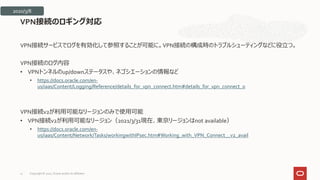 VPN接続サービスでログを有効化して参照することが可能に。VPN接続の構成時のトラブルシューティングなどに役立つ。
VPN接続のログ内容
• VPNトンネルのup/downステータスや、ネゴシエーションの情報など
• https://docs.oracle.com/en-
us/iaas/Content/Logging/Reference/details_for_vpn_connect.htm#details_for_vpn_connect_0
VPN接続v2が利用可能なリージョンのみで使用可能
• VPN接続v2が利用可能なリージョン（2021/3/31現在、東京リージョンはnot available）
• https://docs.oracle.com/en-
us/iaas/Content/Network/Tasks/workingwithIPsec.htm#Working_with_VPN_Connect__v2_avail
VPN接続のロギング対応
2020/3/8
Copyright © 2021, Oracle and/or its affiliates
21
 