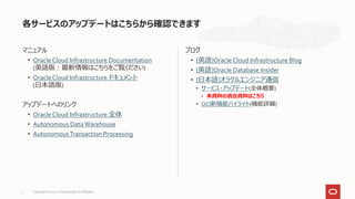 マニュアル
• Oracle Cloud Infrastructure Documentation
(英語版：最新情報はこちらをご覧ください)
• Oracle Cloud Infrastructure ドキュメント
(日本語版)
アップデートへのリンク
• Oracle Cloud Infrastructure 全体
• Autonomous Data Warehouse
• AutonomousTransaction Processing
ブログ
• [英語]Oracle Cloud Infrastructure Blog
• [英語]Oracle Database Insider
• [日本語]オラクルエンジニア通信
• サービス・アップデート(全体概要)
• 本資料の過去資料はこちら
• OCI新機能ハイライト(機能詳細)
各サービスのアップデートはこちらから確認できます
Copyright © 2021, Oracle and/or its affiliates
3
 