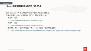 検索（Search）サービスの新たなエンドポイントが追加されました。
今後は新規エンドポイントを利用いただくことを強く推奨します。
• 東京リージョン
• https://query.ap-osaka-1.oci.oraclecloud.com
• 大阪リージョン
• https://query.ap-tokyo-1.oci.oraclecloud.com
• そのほか、各リージョンの新規エンドポイントはドキュメントをご参照ください。
• https://docs.oracle.com/en-us/iaas/releasenotes/changes/2deb476f-93c0-40df-aeeb-5789aa0b5009/
[Search] 検索の新規APIエンドポイント
2020/3/17
Copyright © 2021, Oracle and/or its affiliates
31
 