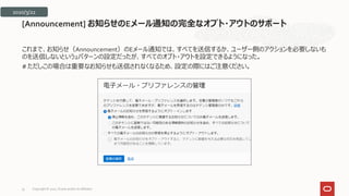 これまで、お知らせ（Announcement）のEメール通知では、すべてを送信するか、ユーザー側のアクションを必要しないも
のを送信しないという2パターンの設定だったが、すべてのオプト・アウトを設定できるようになった。
# ただしこの場合は重要なお知らせも送信されなくなるため、設定の際にはご注意ください。
[Announcement] お知らせのEメール通知の完全なオプト・アウトのサポート
2020/3/22
Copyright © 2021, Oracle and/or its affiliates
33
 