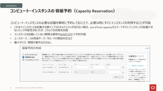 コンピュート・インスタンスの必要な容量を事前に予約しておくことで、必要な時にすぐにインスタンスを利用することが可能
• これまでインスタンスを起動する際インフラのキャパシティが足りない場合、out of host capacityのエラーですぐにインスタンスが起動でき
ないという可能性があったが、このような状態を回避
• インスタンスを起動していない期間は通常の85%のコストで予約可能
• ユースケース：DR用途や、ワークロードの増加対応など
• 最小サイズ、期間の要件などはなし
コンピュート・インスタンスの 容量予約（Capacity Reservation）
2020/3/24
Copyright © 2021, Oracle and/or its affiliates
35
 