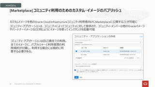 カスタムイメージを他のOracle Cloud Infrastructureコミュニティ利用者向けにMarketplaceに公開することが可能に
コミュニティ・アプリケーションは、コミュニティによってコミュニティに対して提供され、コミュニティ・メンバーは他のOracleイメージ
やパートナーイメージなどと同じようにイメージを使ってインスタンスを起動可能
[Marketplace] コミュニティ利用のためのカスタム・イメージのパブリッシュ
2020/3/24
コミュニティ・アプリケーションは自己責任での利用。
全てのイメージに、パブリッシャーと利用者間の利
用規約が付属し、利用する場合には規約に同
意する必要がある。
Copyright © 2021, Oracle and/or its affiliates
36
 