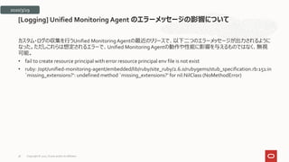 カスタム・ログの収集を行うUnified MonitoringAgentの最近のリリースで、以下二つのエラーメッセージが出力されるように
なった。ただしこれらは想定されるエラーで、Unified MonitoringAgentの動作や性能に影響を与えるものではなく、無視
可能。
• fail to create resource principal with error resource principal env file is not exist
• ruby: /opt/unified-monitoring-agent/embedded/lib/ruby/site_ruby/2.6.0/rubygems/stub_specification.rb:151:in
`missing_extensions?‘: undefined method `missing_extensions?’ for nil:NilClass (NoMethodError)
[Logging] Unified Monitoring Agent のエラーメッセージの影響について
2020/3/29
Copyright © 2021, Oracle and/or its affiliates
38
 