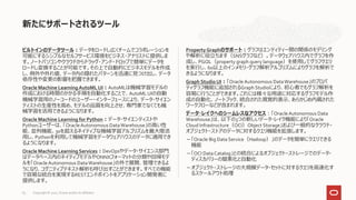 ビルトインのデータツール：データをロードし広くチームでコラボレーションを
可能にするシンプルなセルフサービス環境をビジネス・アナリストに提供しま
す。ノートパソコンやクラウドからドラッグ・アンド・ドロップで簡単にデータを
ロードし変換することが可能です。その上で自動的にビジネスモデルを作成
し、例外や外れ値、データ内の隠れたパターンを迅速に見つけ出し、データ
依存性や変更の影響を把握できます。
Oracle Machine LearningAutoML UI：AutoMLは機械学習モデルの
作成における時間のかかる手順を自動化することで、AutoMLUIの自動
機械学習用のノーコードのユーザー・インターフェースにより、データ・サイエン
ティストの生産性を高め、モデルの品質を向上させ、専門家でなくても機
械学習を活用できるようになります。
Oracle Machine Learning for Python：データ・サイエンティストや
Pythonユーザーは、「OracleAutonomous DataWarehouse」の高い性
能、並列機能、30を超えるネイティブな機械学習アルゴリズムを最大限活
用し、Pythonを利用して機械学習をデータウェアハウスのデータに適用でき
るようになります。
Oracle Machine Learning Services：DevOpsやデータ・サイエンス部門
はデータベース内のネイティブモデルやONNXフォーマットの分類や回帰モデ
ルを「OracleAutonomous DataWarehouse」の外で展開、管理できるよ
うになり、コグニティブテキスト解析も呼び出すことができます。すべての機能
で容易な統合を実現するRESTエンドポイントをアプリケーション開発者に
提供します。
PropertyGraphのサポート：グラフはエンティティー間の関係のモデリング
や解析に役立ちます（SNSグラフなど）。データウェアハウス内でグラフを作
成し、PGQL（property graph query language）を使用してグラフクエリ
を実行し、60以上のインメモリ・グラフ解析アルゴリズムによりグラフを解析で
きるようになります。
Graph Studio UI：「Oracle Autonomous DataWarehouse」のプロパ
ティグラフ機能に追加されるGraphStudioにより、初心者でもグラフ解析を
容易に行うことができます。これには様々な用途に対応するグラフモデル作
成の自動化、ノートブック、統合された視覚的表示、あらかじめ内蔵された
ワークフローなどが含まれます。
データ・レイクへのシームレスなアクセス：「OracleAutonomous Data
Warehouse」は、以下の3つの新しいデータ・レイク機能により「Oracle
Cloud Infrastructure（OCI）Object Storage」および一般的なクラウド・
オブジェクト・ストアのデータに対するクエリ機能を拡張します。
－「Oracle Big Data Service（Hadoop）」のデータを簡単にクエリできる
機能
－「OCI Data Catalog」との統合によるオブジェクト・ストレージでのデータ・
ディスカバリーの簡素化と自動化
－オブジェクト・ストレージの大規模データ・セットに対するクエリを高速化す
るスケールアウト処理
新たにサポートされるツール
Copyright © 2021, Oracle and/or its affiliates
63
 