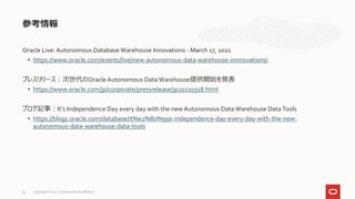 Oracle Live: Autonomous Database Warehouse Innovations - March 17, 2021
• https://www.oracle.com/events/live/new-autonomous-data-warehouse-innnovations/
プレスリリース：次世代のOracle Autonomous Data Warehouse提供開始を発表
• https://www.oracle.com/jp/corporate/pressrelease/jp20210318.html
ブログ記事：It’s Independence Day every day with the new Autonomous Data Warehouse DataTools
• https://blogs.oracle.com/database/it%e2%80%99s-independence-day-every-day-with-the-new-
autonomous-data-warehouse-data-tools
参考情報
Copyright © 2021, Oracle and/or its affiliates
64
 