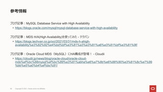 参考情報
ブログ記事：MySQL Database Service with High Availability
• https://blogs.oracle.com/mysql/mysql-database-service-with-high-availability
ブログ記事：MDS H/A(High Availability)を使ってみた - テクバン
• https://blogs.techvan.co.jp/oci/2021/03/31/mds-h-ahigh-
availability%e3%82%92%e4%bd%bf%e3%81%a3%e3%81%a6%e3%81%bf%e3%81%9f/
ブログ記事：Oracle Cloud MDS（MySQL）にHA構成が登場！ - Cloudii
• https://cloudii.jp/news/blog/oracle-cloud/oracle-cloud-
mds%ef%bc%88mysql%ef%bc%89%e3%81%abha%e6%a7%8b%e6%88%90%e3%81%8c%e7%99
%bb%e5%a0%b4%ef%bc%81/
Copyright © 2021, Oracle and/or its affiliates
68
 