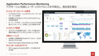 Application Performance Monitoring
アプリケーション性能とユーザーエクスペリエンスを可視化し、満足度を導出
エンドユーザーとサーバーの監視
• ブラウザからアプリケーションまでのエンドユーザーのパ
フォーマンスを測定
• 各階層とログ全体のコンテキスト内ドリルダウンによ
る詳細な監視
• サーバー・ブラウザー・トランザクションのメトリックを使
用したパフォーマンス、可用性、および負荷の分析
シンセティック監視
• プロアクティブな監視のために、グローバル拠点から
事前定義されたトランザクションのポーリングテスト
分散トレーシング
• きめ細かい問題診断のためのすべてのトレースの完
全なキャプチャと分析
• OpenTracingおよびOpenMetricsとの互換
ダッシュボードのカスタマイズ
• OCI Logging Analytics他サービスと組み合わ
せ可能
Copyright © 2021, Oracle and/or its affiliates
71
 