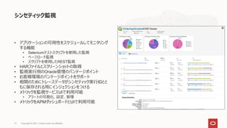 シンセティック監視
• アプリケーションの可用性をスケジュールしてモニタリング
する機能
• Seleniumテストスクリプトを使用した監視
• ページロード監視
• スクリプトを使用したREST監視
• HARファイルとスクリーンショットの取得
• 監視実行用のOracle管理のバンテージポイント
• お客様環境のバンテージポイントをサポート
• 相関のためにトレースデータがシンセティック実行IDとと
もに保存される用にインジェクションをつける
• メトリックを監視サービスUIで利用可能
• アラートの可視化、設定、管理
• メトリックをAPMダッシュボードとUIで利用可能
Copyright © 2021, Oracle and/or its affiliates
73
 