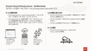 フルマネージド型データレプリケーション(Change DataCapture)サービス
サービス概要/特徴
• OCI GoldenGate は、Oracle GoldenGateをベースとしたフル
マネージド型のデータレプリケーションサービスです
• OCI GoldenGate は、接続対象データベースのパフォーマン
スへの影響を最小限に抑えながら、リアルタイムの変更デー
タをキャプチャして、OLTP、DWH、ODS、レポート・システム
などに伝搬します
こんな課題に役立ちます
• OLTPシステムとDWHシステムの間で、変更差分データをリア
ルタイムに連携させたい
• オンプレミスDBのデータをクラウド上のDBにリアルタイム連携
させたい
• クラウド上のDB間でリアルタイムデータ連携をしたい
サービス価格
• Oracle Cloud Infrastructure - GoldenGate:
161.292 [OCPU/時間]
Oracle Cloud Infrastructure - GoldenGate
GUIで操作する
フルマネージド型
GoldenGate
サービス
オンプレミスと
クラウドを繋ぐ
リアルタイムな
データ連携
マルチリージョン、
マルチクラウドでの
リアルタイムな
データ連携
東京 提供開始
Copyright © 2021, Oracle and/or its affiliates
8
 