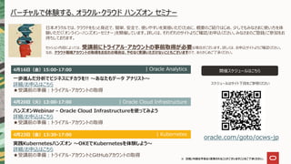 ※ 日程/内容は予告なく変更されることがございますことをご了承ください。
バーチャルで体験する、オラクル・クラウド ハンズオン セミナー
日本オラクルでは、クラウドをもっと身近で、簡単、安全で、使いやすいを実感いただくために、概要のご紹介はじめ、少しでもみなさまに使い方を体
験いただく「オンライン・ハンズオン・セミナー」を開催しています。詳しくは、それぞれのサイトよりご確認/お申込ください。みなさまのご登録/ご参加をお
待ちしております。
開催スケジュールはこちら
oracle.com/goto/ocws-jp
セッション内容によっては、受講前にトライアル・アカウントの事前取得が必要な場合がございます。詳しくは、お申込サイトよりご確認ください。
なお、クラウド環境アカウントの取得をお忘れの場合は、やむなく受講いただけないこともございますので、あらかじめご了承ください。
4月20日（火）13:00-17:00
ハンズオンWebinar - Oracle Cloud Infrastructureを使ってみよう
詳細/お申込はこちら
★受講前の準備：トライアル・アカウントの取得
| Oracle Cloud Infrastructure
4月16日（金）15:00-17:00
一歩進んだ分析でビジネスにチカラを!! ～あなたもデータ アナリスト～
詳細/お申込はこちら
★受講前の準備：トライアル・アカウントの取得
| Oracle Analytics
スケジュールはサイト下段をご参照ください
4月23日（金）13:30-17:00
実践Kubernetesハンズオン ～OKEでKubernetesを体験しよう～
詳細/お申込はこちら
★受講前の準備：トライアル・アカウントとGitHubアカウントの取得
| Kubernetes
 