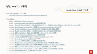 Oracle Cloud (PaaS/IaaS)：セミナー情報
• https://blogs.oracle.com/oracle4engineer/oracle-cloud-platformpaasiaas-v4
今後の開催予定
• 2021/4/7：はじめてのOracleCloud Infrastructure
• 2021/4/7：Oracle Cloud Hangout Cafe：OCHaCafe4 #1 生体認証のイロハ
• 2021/4/8：これからの時代のために、ブロックチェーンから生まれた技術で、データベースの耐改ざん性をさらに高めよう ～コンバージド・データベースの世界～
• 2021/4/13：Oracle DatabaseTechnology Night：津島博士のAutomaticWorkload Repository(AWR)分析
• 2021/4/14：とっておきの方法！Oracle Databaseの自動アップグレードのお勧め手法 省力・最新化 概要編
• 2021/4/15：第12回しゃちほこオラクル倶楽部：クラウド提案で最後のひと押し！クラウド提案に勇気を与えます
• 2021/4/15：企業システムで使えるマイクロサービスの特長と実践 ～コンバージド・データベースの世界～
• 2021/4/16：DMM.comにおけるMySQL活用術とHeatWave検証結果解説
• 2021/4/16：一歩進んだ分析でビジネスにチカラを!! ～あなたもデータ アナリスト～ [ハンズオン]
• 2021/4/20：Oracle Cloud Infrastructureを使ってみよう [ハンズオン]
• 2021/4/21：New Normal 時代のDX推進 ～インフラ運用の自動化/自律化～
• 2021/4/21：本当にできるの？ミッションクリティカルシステムのクラウド移行｜第1回：検討すべき10のポイント
• 2021/4/22：もはや標準語！知っておきたいJSONでの開発と運用最新テクニック ～コンバージド・データベースの世界～
• 2021/4/23：実践Kubernetesハンズオン ～OKEでKubernetesをバーチャルで体験しよう～ [ハンズオン]
• 2021/4/27：Oracle DatabaseTechnology Night：データベースの移行・アップグレードにおける最新ツールのご紹介
• 2021/4/28：宇宙目線で地方創生DX｜佐賀県におけるSpace SAGAプロジェクト
セミナー/イベント予定
“Oracle Cloud イベント”で検索
Copyright © 2021, Oracle and/or its affiliates
82
 