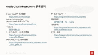 Oracle Cloud サービス概要
• https://www.oracle.com/jp/
Oracle Cloud FreeTier
(Always Free＆無償トライアル)
• https://www.oracle.com/cloud/free/
マニュアル
• 英語 / 日本語
リージョン毎のサービス提供情報
• https://www.oracle.com/cloud/data-
regions.html#apac
東京/大阪リージョン最新情報
• https://blogs.oracle.com/oracle4engineer/column
_cloud_gen2_oci
サービス・アップデート
• https://blogs.oracle.com/oracle4engineer/
技術情報
• 活用資料集 / チュートリアル
活用事例
• https://blogs.oracle.com/oracle4engineer/oracle-
cloud-platformpaasiaas
セミナー情報
• https://blogs.oracle.com/oracle4engineer/column
_cloud_seminar
Oracle Cloud Infrastructure: 参考資料
Copyright © 2021, Oracle and/or its affiliates
83
 