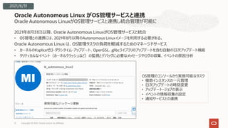 Oracle Autonomous LinuxがOS管理サービスと連携し統合管理が可能に
2021年8⽉31⽇以降、Oracle Autonomous LinuxがOS管理サービスと統合
• OS管理との連携には、2021年8⽉以降のAutonomous Linuxイメージを利⽤する必要がある。
Oracle Autonomous Linux は、OS管理タスクの負荷を軽減するためのマネージドサービス
• カーネルのKspliceゼロ・ダウンタイム・アップデート、OpenSSL、glibcライブラリのアップデートを含む⾃動の⽇次アップデート機能
• クリティカルなイベント（カーネルクラッシュなど）の監視とデバッグに必要なメッセージやログの収集、イベントの原因分析
Oracle Autonomous Linux がOS管理サービスと連携
2021/8/31
OS管理のコンソールから実施可能なタスク
• 複数インスタンスの⼀元管理
• ⽇次アップデートの時刻変更
• アップデート・ジョブの表⽰
• イベントの情報収集の設定
• 通知サービスとの連携
Copyright © 2021, Oracle and/or its affiliates
21
 