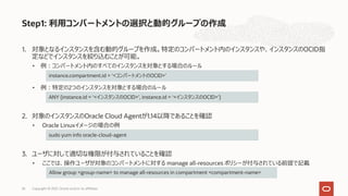 1. 対象となるインスタンスを含む動的グループを作成。特定のコンパートメント内のインスタンスや、インスタンスのOCID指
定などでインスタンスを絞り込むことが可能。
• 例︓コンパートメント内のすべてのインスタンスを対象とする場合のルール
• 例︓特定の2つのインスタンスを対象とする場合のルール
2. 対象のインスタンスのOracle Cloud Agentが1.14以降であることを確認
• Oracle Linuxイメージの場合の例
3. ユーザに対して適切な権限が付与されていることを確認
• ここでは、操作ユーザが対象のコンパートメントに対する manage all-resources ポリシーが付与されている前提で記載
Step1: 利⽤コンパートメントの選択と動的グループの作成
instance.compartment.id = ‘<コンパートメントのOCID>’
ANY {instance.id = ‘<インスタンスのOCID>’, instance.id = ‘<インスタンスのOCID>’}
sudo yum info oracle-cloud-agent
Allow group <group-name> to manage all-resources in compartment <compartment-name>
Copyright © 2021, Oracle and/or its affiliates
26
 