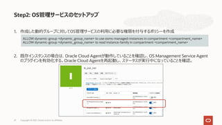 1. 作成した動的グループに対してOS管理サービスの利⽤に必要な権限を付与するポリシーを作成
2. 既存インスタンスの場合は、Oracle Cloud Agentが動作していることを確認し、OS Management Service Agent
のプラグインを有効化する。Oracle Cloud Agentを再起動し、ステータスが実⾏中になっていることを確認。
Step2: OS管理サービスのセットアップ
ALLOW dynamic-group <dynamic_group_name> to use osms-managed-instances in compartment <compartment_name>
ALLOW dynamic-group <dynamic_group_name> to read instance-family in compartment <compartment_name>
Copyright © 2021, Oracle and/or its affiliates
27
 