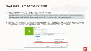 1. 作成した動的グループに対して管理エージェントのポリシーを作成
2. 既存インスタンスの場合は、Oracle Cloud Agentが動作していることを確認し、Management Agentのプラグイン
を有効化する。Oracle Cloud Agentを再起動し、ステータスが実⾏中になっていることを確認。
Step3: 管理エージェントのセットアップと起動
ALLOW dynamic-group <dynamic_group_name> to manage management-agents in compartment <compartment_name>
ALLOW dynamic-group <dynamic_group_name> to use metrics in compartment <compartment_name>
Copyright © 2021, Oracle and/or its affiliates
29
 