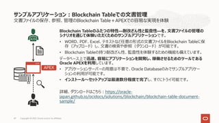 ⽂書ファイルの保存、参照、管理のBlockchain Table＋APEXでの容易な実現を体験
Blockchain Tableのふたつの特性―耐改ざん性と監査性―を、⽂書ファイルの管理の
シナリオを通じて体験いただくためのサンプルアプリケーションです。
• WORD、PDF、Excel、テキストなど任意の形式の⽂書ファイルをBlockchain Tableに保
存（アップロード）し、⽂書の検索や参照（ダウンロード）が可能です。
• Blockchain Tableの持つ耐改ざん性、監査性を体験するための機能も備えています。
データベース上で迅速、容易にアプリケーションを開発し、稼働させるためのツールである
Oracle APEXを利⽤しています。
• アプリケーションサーバーの⽤意は不要で、Oracle Databaseのみでサンプルアプリケー
ションの利⽤が可能です。
• インストール〜セットアップは最速数分程度で完了し、すぐにトライ可能です。
詳細、ダウンロードはこちら︓https://oracle-
japan.github.io/ocidocs/solutions/blockchain/blockchain-table-document-
sample/
サンプルアプリケーション︓Blockchain Tableでの⽂書管理
APEX
47 Copyright © 2021, Oracle and/or its affiliates
47
 