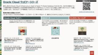 Oracle Cloud ウェビナーシリーズ
進化し続ける Oracle Cloud Infrastructure (IaaS & PaaS) や Oracle Database をはじめとする、さまざまな製品につい
ての最新情報や活⽤事例および技術情報を業務部⾨からIT部⾨のエンジニアの⽅々までの幅広い皆様へ向けてウェビナーを通じ
てお届けします。 さまざまなテーマや理解度レベルのコンテンツを取り揃えていますので、ぜひご活⽤ください。
毎週⽔曜⽇の開催となります。
『はじめてのOCI』 『Database関連テーマ』 『DXテーマ』 『時々の旬なテーマ、最新トピック』を中⼼にお伝えしていきます。
Oracle Cloud ウェビナー ハンズオン・トレーニング
Oracle Cloudのご紹介とビジネス課題を解決したお
客様事例やその時々のホットなトピックをお届けします
クラウドを活⽤したDX化をお客様と⼀緒に取り組む活
動をしており、その取り組みを広く知っていただくために、
お客様のDX促進に役⽴つヒントとなる事例やノウハウ
を紹介します
Oracle Cloudの使い⽅や活⽤イメージを実際に
Oracle Cloudを操作していただきながら具体的にご
紹介します
開催スケジュール
oracle.com/goto/ocws-jp
近⽇公開予定
10⽉6⽇（⽔）15:00-16:00
ゼロトラスト、この1年でお客様の4つの
気づき 〜内部不正、ランサムウェアとの
戦い⽅〜
詳細/お申込はこちら
10⽉20⽇（⽔）15:00-16:00
【まずはここから】はじめてのOracle
Cloud Infrastructure
詳細/お申込はこちら
DXシリーズ
9⽉24⽇（⾦）13:30-17:00
実践Kubernetesハンズオン 〜OKEで
Kubernetesをバーチャル体験しよう〜
詳細/お申込はこちら
9⽉28⽇（⽕）15:00-17:00
⼀歩進んだ分析でビジネスにチカラを!!
〜あなたもデータ アナリスト〜
詳細/お申込はこちら
9⽉29⽇（⽔）15:00-16:00
安⼼・迅速なVMwareシステムのクラウ
ド移⾏における7つのポイント
詳細/お申込はこちら
10⽉13⽇（⽔）15:00-16:00
Oracle Databaseはクラウドに移⾏
するべきか否か、全10ケースをご紹介
詳細/お申込はこちら
 