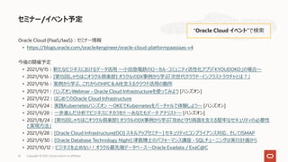 Oracle Cloud (PaaS/IaaS)︓セミナー情報
• https://blogs.oracle.com/oracle4engineer/oracle-cloud-platformpaasiaas-v4
今後の開催予定
• 2021/9/15︓新たなビジネスにおけるデータ活⽤ 〜⼩⽥急電鉄のローカル・コミュニティ活性化アプリ「KYOUDOKO」の場合〜
• 2021/9/16︓[第15回しゃちほこオラクル倶楽部] オラクルのDX事例から学ぶ「次世代クラウド・インフラストラクチャとは︖」
• 2021/9/16︓実例から学ぶ、これからのHPC＆AIを⽀えるクラウド活⽤の勘所
• 2021/9/21︓ハンズオンWebinar - Oracle Cloud Infrastructureを使ってみよう [ハンズオン]
• 2021/9/22︓はじめてのOracle Cloud Infrastructure
• 2021/9/24︓実践Kubernetesハンズオン 〜OKEでKubernetesをバーチャルで体験しよう〜 [ハンズオン]
• 2021/9/28︓⼀歩進んだ分析でビジネスにチカラを!! 〜あなたもデータ アナリスト〜 [ハンズオン]
• 2021/8/24︓[第15回しゃちほこオラクル倶楽部] オラクルのDX事例から学ぶ「攻めと守り両⾯を⽀える堅牢なセキュリティの必要性
と実現⽅法」
• 2021/9/28︓[Oracle Cloud Infrastructure(OCI) スキルアップセミナー] セキュリティとコンプライアンス対応、そしてISMAP
• 2021/9/30︓[Oracle Database Technology Night] 津島博⼠のパフォーマンス講座 - SQLチューニングは実⾏計画から
• 2021/10/12︓ビジネスを⽌めない︕オラクル最先端データベース〜Oracle Exadata / ExaC@C
セミナー/イベント予定
“Oracle Cloud イベント”で検索
Copyright © 2021, Oracle and/or its affiliates
52
 
