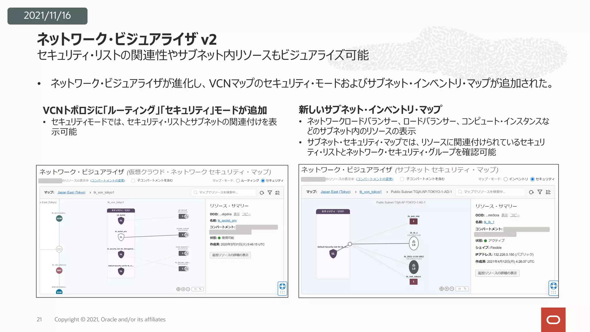 セキュリティ・リストの関連性やサブネット内リソースもビジュアライズ可能
• ネットワーク・ビジュアライザが進化し、VCNマップのセキュリティ・モードおよびサブネット・インベントリ・マップが追加された。
ネットワーク・ビジュアライザ v2
Copyright © 2021, Oracle and/or its affiliates
21
VCNトポロジに「ルーティング」「セキュリティ」モードが追加
• セキュリティモードでは、セキュリティ・リストとサブネットの関連付けを表
⽰可能
新しいサブネット・インベントリ・マップ
• ネットワークロードバランサー、ロードバランサー、コンピュート・インスタンスな
どのサブネット内のリソースの表⽰
• サブネット・セキュリティ・マップでは、リソースに関連付けられているセキュリ
ティ・リストとネットワーク・セキュリティ・グループを確認可能
2021/11/16
 