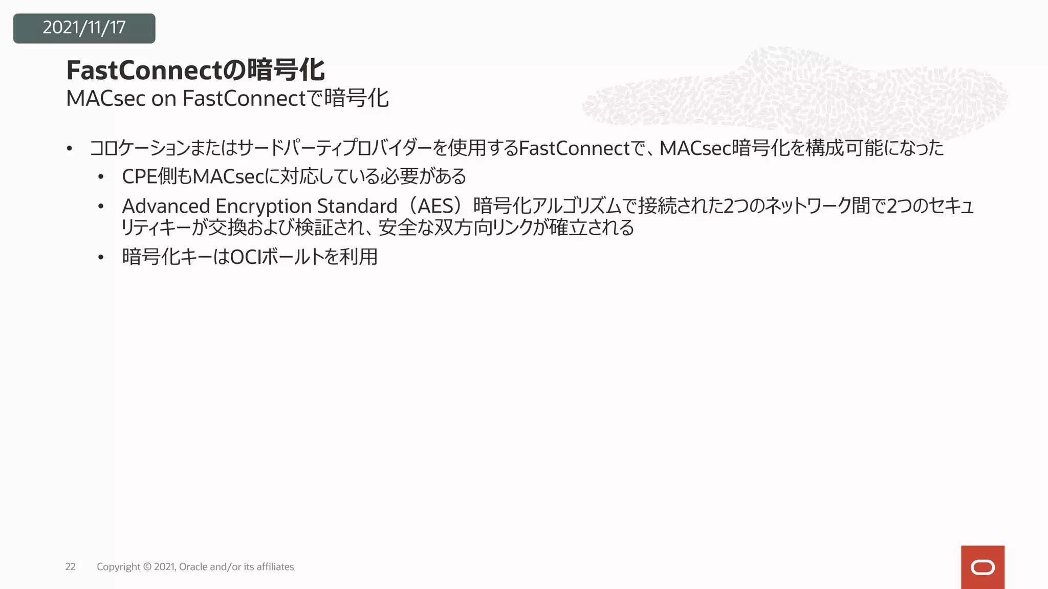 MACsec on FastConnectで暗号化
• コロケーションまたはサードパーティプロバイダーを使⽤するFastConnectで、MACsec暗号化を構成可能になった
• CPE側もMACsecに対応している必要がある
• Advanced Encryption Standard（AES）暗号化アルゴリズムで接続された2つのネットワーク間で2つのセキュ
リティキーが交換および検証され、安全な双⽅向リンクが確⽴される
• 暗号化キーはOCIボールトを利⽤
FastConnectの暗号化
Copyright © 2021, Oracle and/or its affiliates
22
2021/11/17
 