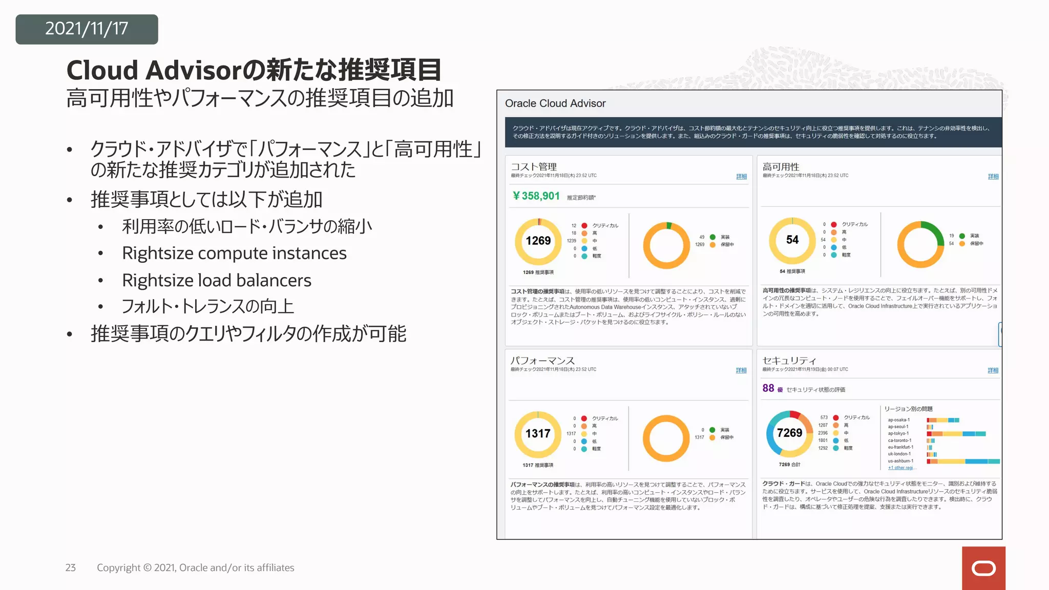 ⾼可⽤性やパフォーマンスの推奨項⽬の追加
• クラウド・アドバイザで「パフォーマンス」と「⾼可⽤性」
の新たな推奨カテゴリが追加された
• 推奨事項としては以下が追加
• 利⽤率の低いロード・バランサの縮⼩
• Rightsize compute instances
• Rightsize load balancers
• フォルト・トレランスの向上
• 推奨事項のクエリやフィルタの作成が可能
Cloud Advisorの新たな推奨項⽬
Copyright © 2021, Oracle and/or its affiliates
23
2021/11/17
 