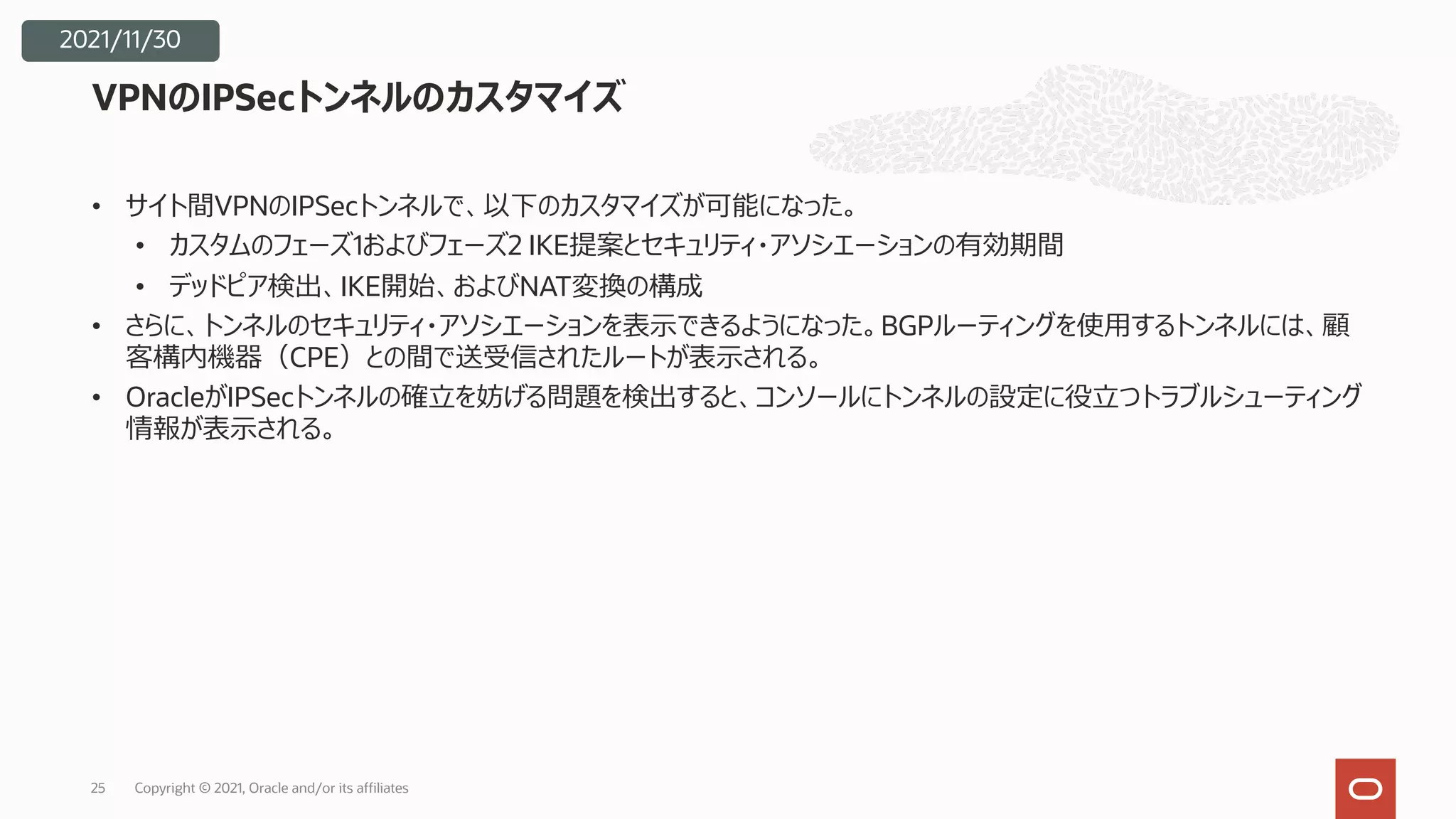 • サイト間VPNのIPSecトンネルで、以下のカスタマイズが可能になった。
• カスタムのフェーズ1およびフェーズ2 IKE提案とセキュリティ・アソシエーションの有効期間
• デッドピア検出、IKE開始、およびNAT変換の構成
• さらに、トンネルのセキュリティ・アソシエーションを表⽰できるようになった。BGPルーティングを使⽤するトンネルには、顧
客構内機器（CPE）との間で送受信されたルートが表⽰される。
• OracleがIPSecトンネルの確⽴を妨げる問題を検出すると、コンソールにトンネルの設定に役⽴つトラブルシューティング
情報が表⽰される。
VPNのIPSecトンネルのカスタマイズ
Copyright © 2021, Oracle and/or its affiliates
25
2021/11/30
 