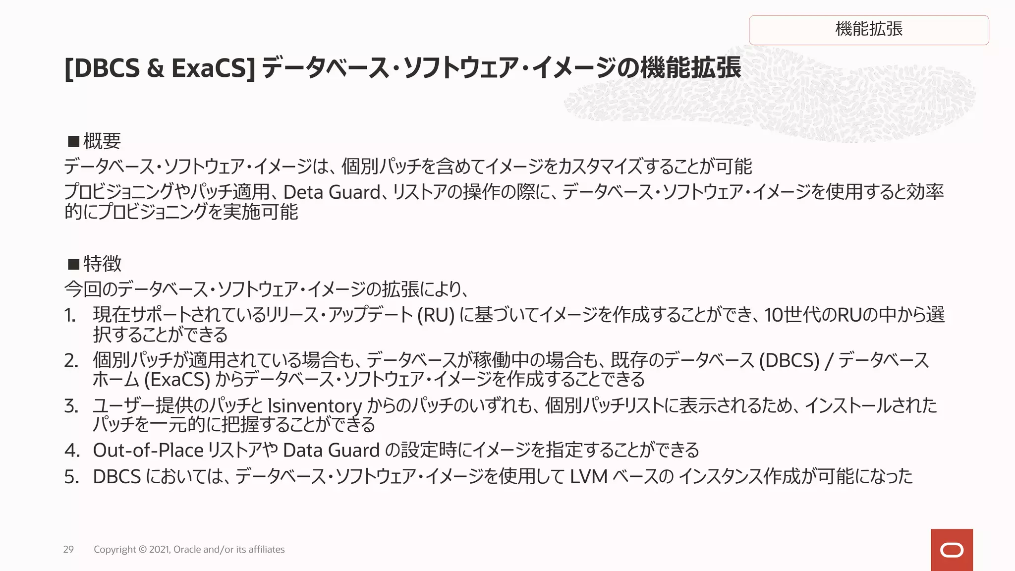 ■概要
データベース・ソフトウェア・イメージは、個別パッチを含めてイメージをカスタマイズすることが可能
プロビジョニングやパッチ適⽤、Deta Guard、リストアの操作の際に、データベース・ソフトウェア・イメージを使⽤すると効率
的にプロビジョニングを実施可能
■特徴
今回のデータベース・ソフトウェア・イメージの拡張により、
1. 現在サポートされているリリース・アップデート (RU) に基づいてイメージを作成することができ、10世代のRUの中から選
択することができる
2. 個別パッチが適⽤されている場合も、データベースが稼働中の場合も、既存のデータベース (DBCS) / データベース
ホーム (ExaCS) からデータベース・ソフトウェア・イメージを作成することできる
3. ユーザー提供のパッチと lsinventory からのパッチのいずれも、個別パッチリストに表⽰されるため、インストールされた
パッチを⼀元的に把握することができる
4. Out-of-Place リストアや Data Guard の設定時にイメージを指定することができる
5. DBCS においては、データベース・ソフトウェア・イメージを使⽤して LVM ベースの インスタンス作成が可能になった
[DBCS & ExaCS] データベース・ソフトウェア・イメージの機能拡張
Copyright © 2021, Oracle and/or its affiliates
29
機能拡張
 