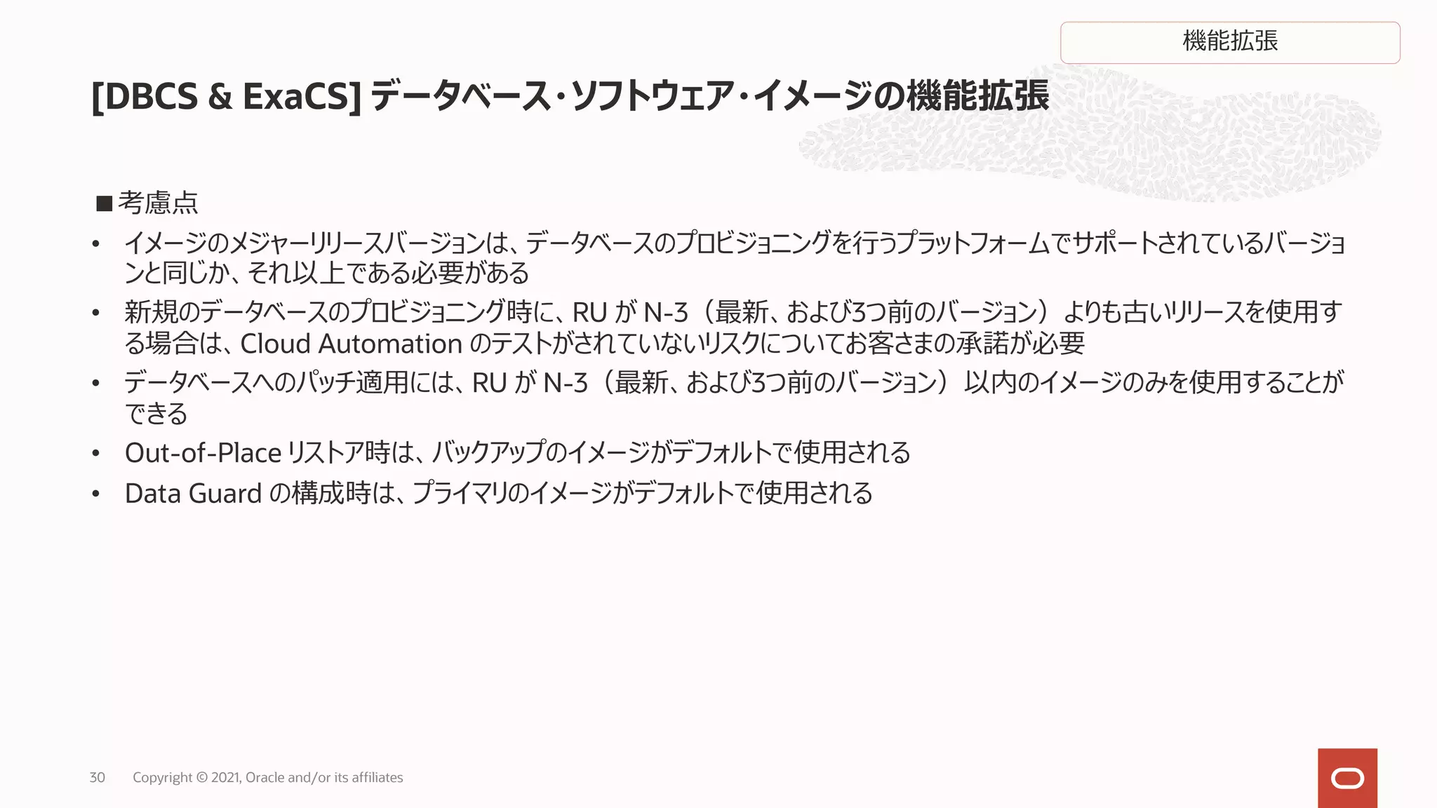 ■考慮点
• イメージのメジャーリリースバージョンは、データベースのプロビジョニングを⾏うプラットフォームでサポートされているバージョ
ンと同じか、それ以上である必要がある
• 新規のデータベースのプロビジョニング時に、RU が N-3（最新、および3つ前のバージョン）よりも古いリリースを使⽤す
る場合は、Cloud Automation のテストがされていないリスクについてお客さまの承諾が必要
• データベースへのパッチ適⽤には、RU が N-3（最新、および3つ前のバージョン）以内のイメージのみを使⽤することが
できる
• Out-of-Place リストア時は、バックアップのイメージがデフォルトで使⽤される
• Data Guard の構成時は、プライマリのイメージがデフォルトで使⽤される
[DBCS & ExaCS] データベース・ソフトウェア・イメージの機能拡張
Copyright © 2021, Oracle and/or its affiliates
30
機能拡張
 