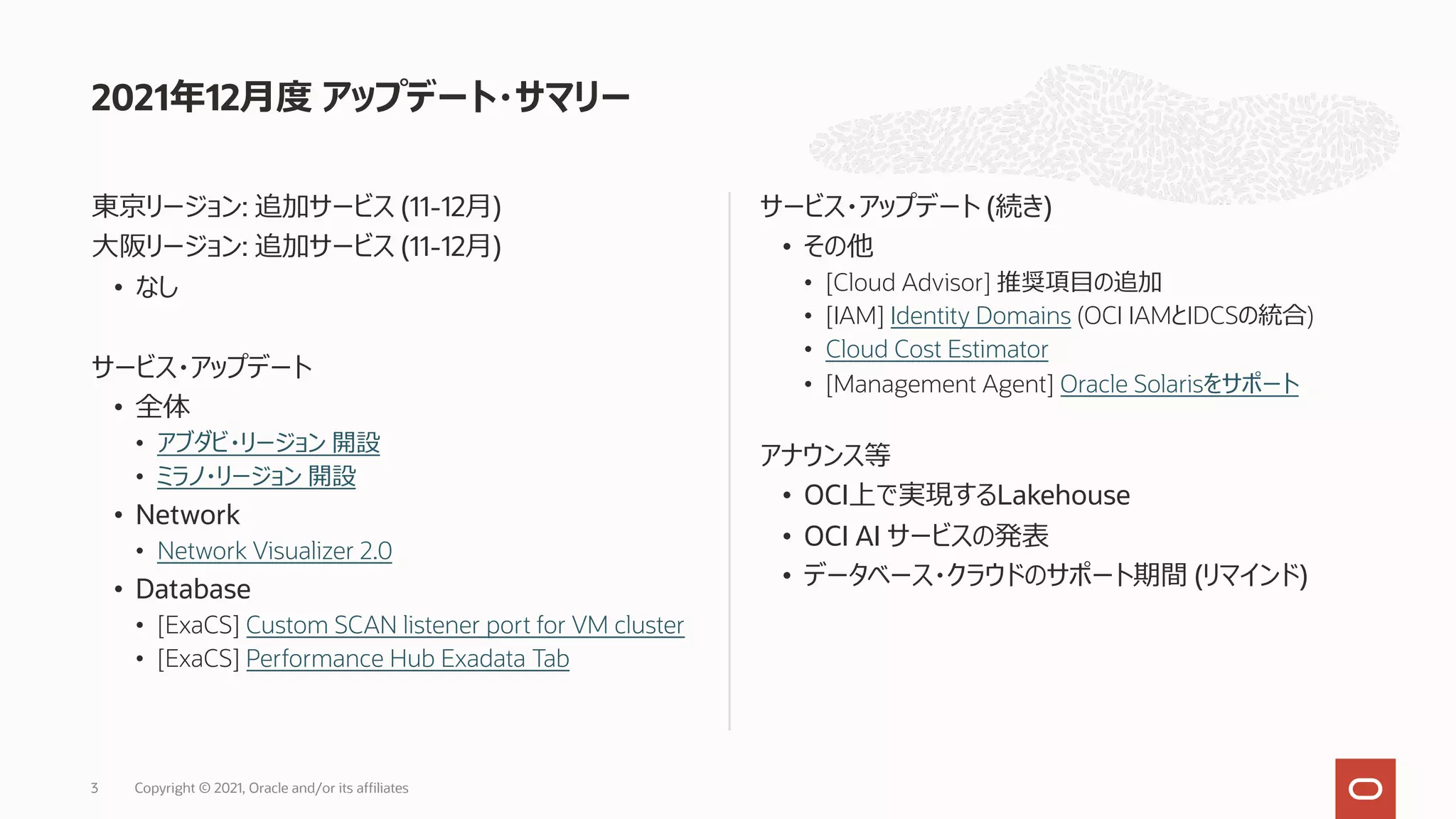 東京リージョン: 追加サービス (11-12⽉)
⼤阪リージョン: 追加サービス (11-12⽉)
• なし
サービス・アップデート
• 全体
• アブダビ・リージョン 開設
• ミラノ・リージョン 開設
• Network
• Network Visualizer 2.0
• Database
• [ExaCS] Custom SCAN listener port for VM cluster
• [ExaCS] Performance Hub Exadata Tab
サービス・アップデート (続き)
• その他
• [Cloud Advisor] 推奨項⽬の追加
• [IAM] Identity Domains (OCI IAMとIDCSの統合)
• Cloud Cost Estimator
• [Management Agent] Oracle Solarisをサポート
アナウンス等
• OCI上で実現するLakehouse
• OCI AI サービスの発表
• データベース・クラウドのサポート期間 (リマインド)
2021年12⽉度 アップデート・サマリー
Copyright © 2021, Oracle and/or its affiliates
3
 