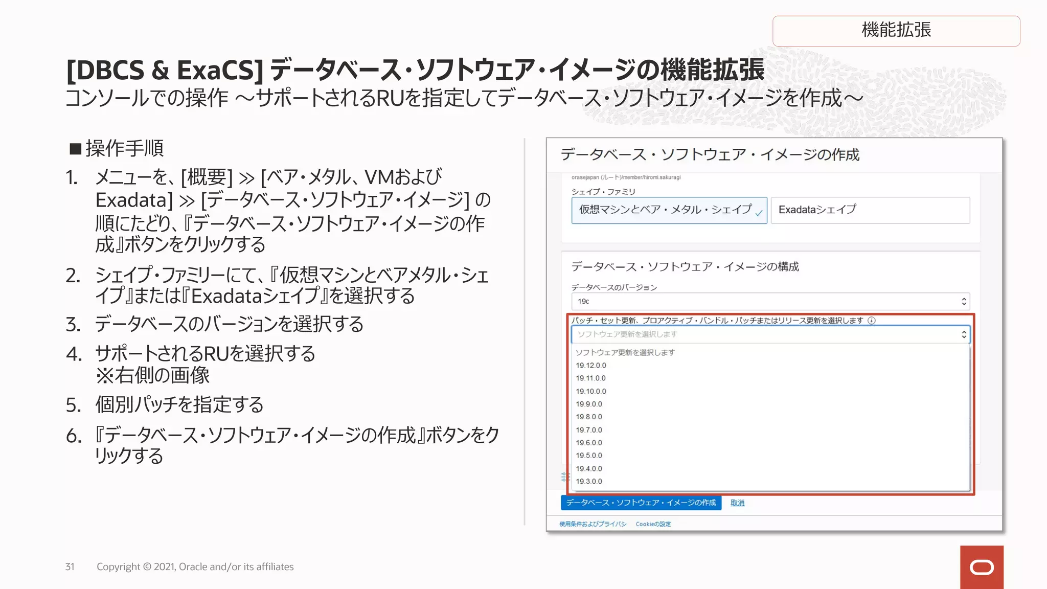 コンソールでの操作 〜サポートされるRUを指定してデータベース・ソフトウェア・イメージを作成〜
■操作⼿順
1. メニューを、[概要] ≫ [ベア・メタル、VMおよび
Exadata] ≫ [データベース・ソフトウェア・イメージ] の
順にたどり、『データベース・ソフトウェア・イメージの作
成』ボタンをクリックする
2. シェイプ・ファミリーにて、『仮想マシンとベアメタル・シェ
イプ』または『Exadataシェイプ』を選択する
3. データベースのバージョンを選択する
4. サポートされるRUを選択する
※右側の画像
5. 個別パッチを指定する
6. 『データベース・ソフトウェア・イメージの作成』ボタンをク
リックする
[DBCS & ExaCS] データベース・ソフトウェア・イメージの機能拡張
Copyright © 2021, Oracle and/or its affiliates
31
機能拡張
 