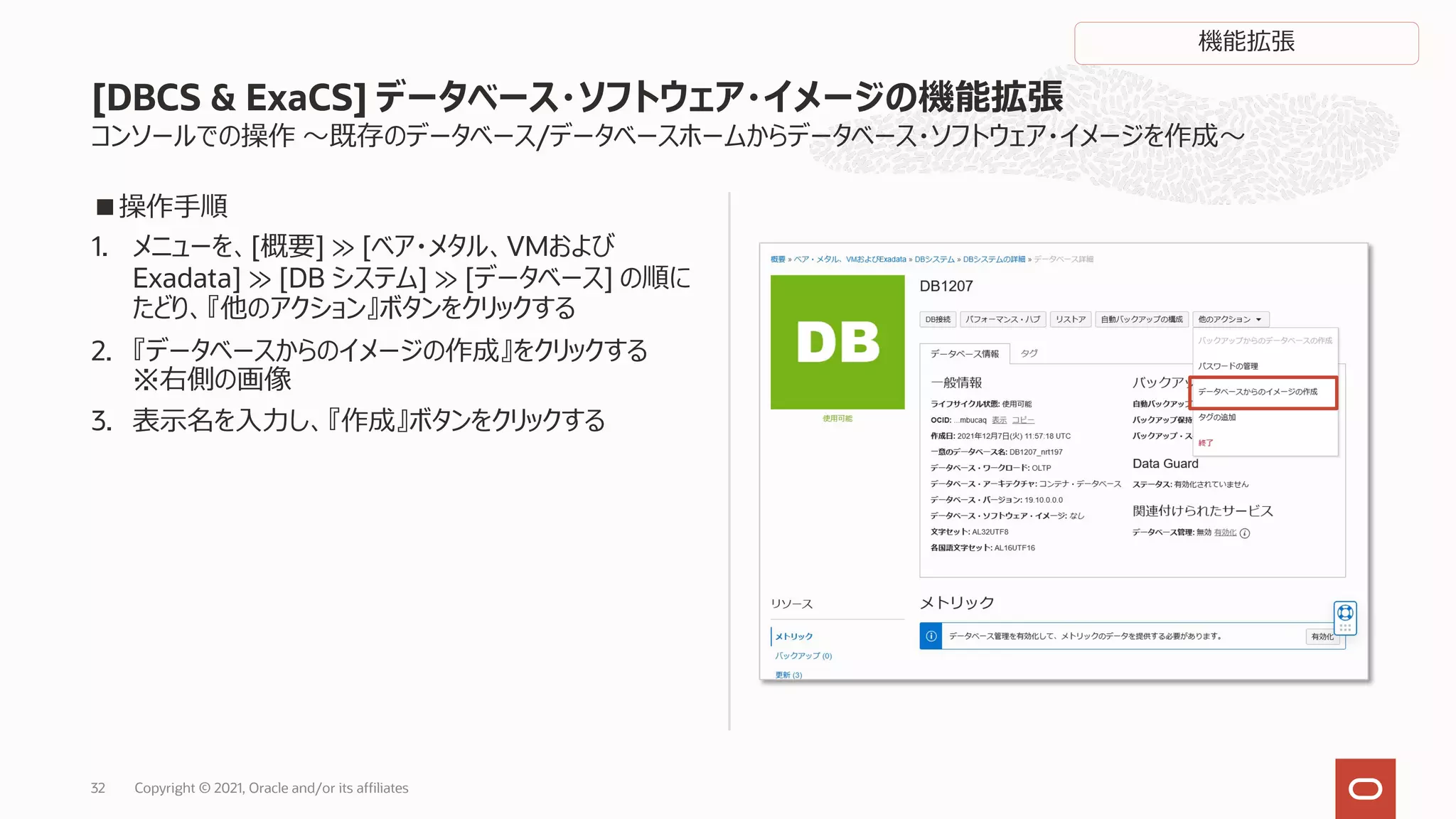 コンソールでの操作 〜既存のデータベース/データベースホームからデータベース・ソフトウェア・イメージを作成〜
■操作⼿順
1. メニューを、[概要] ≫ [ベア・メタル、VMおよび
Exadata] ≫ [DB システム] ≫ [データベース] の順に
たどり、『他のアクション』ボタンをクリックする
2. 『データベースからのイメージの作成』をクリックする
※右側の画像
3. 表⽰名を⼊⼒し、『作成』ボタンをクリックする
[DBCS & ExaCS] データベース・ソフトウェア・イメージの機能拡張
Copyright © 2021, Oracle and/or its affiliates
32
機能拡張
 