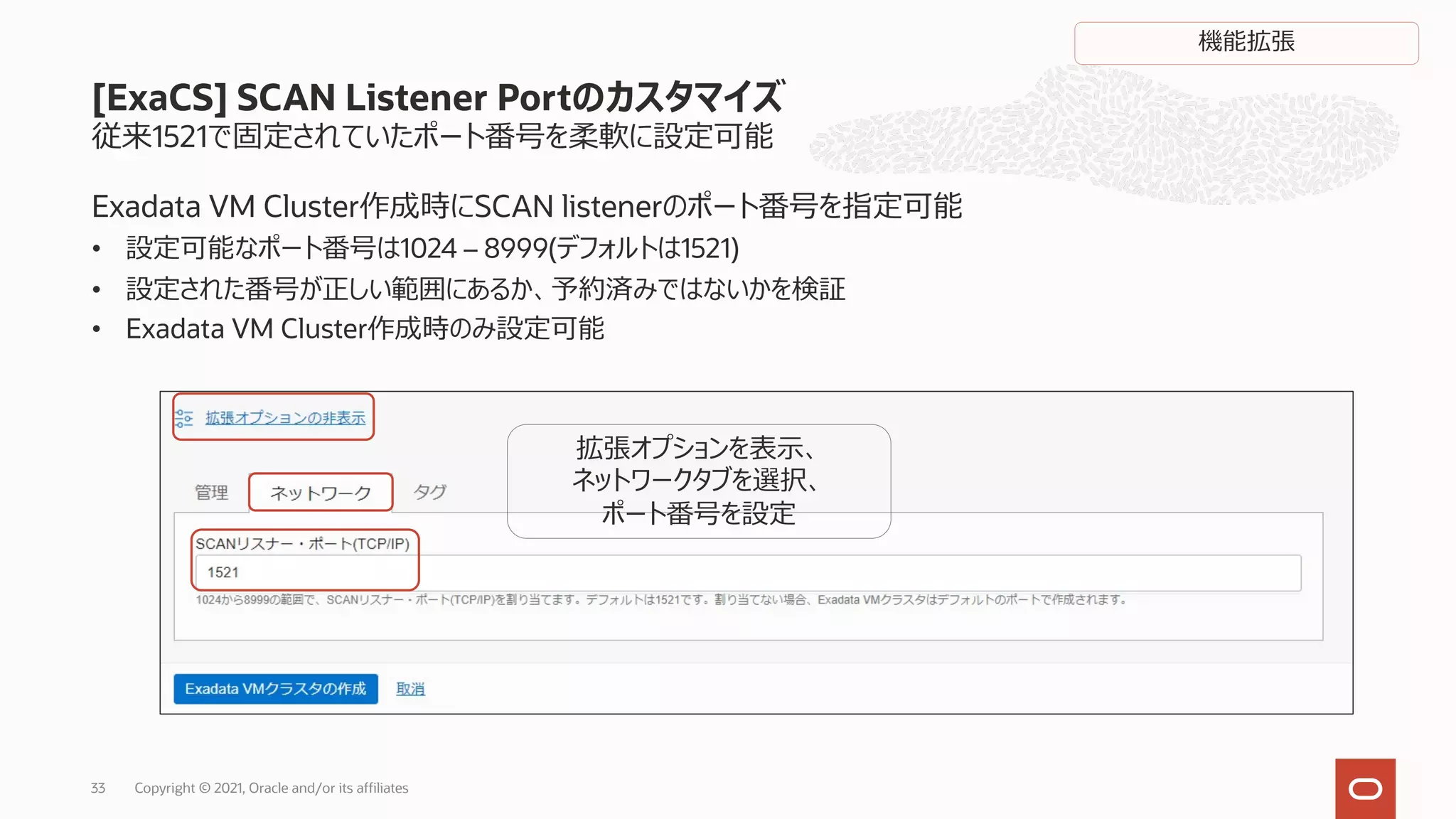 従来1521で固定されていたポート番号を柔軟に設定可能
Exadata VM Cluster作成時にSCAN listenerのポート番号を指定可能
• 設定可能なポート番号は1024 – 8999(デフォルトは1521)
• 設定された番号が正しい範囲にあるか、予約済みではないかを検証
• Exadata VM Cluster作成時のみ設定可能
[ExaCS] SCAN Listener Portのカスタマイズ
拡張オプションを表⽰、
ネットワークタブを選択、
ポート番号を設定
Copyright © 2021, Oracle and/or its affiliates
33
機能拡張
 