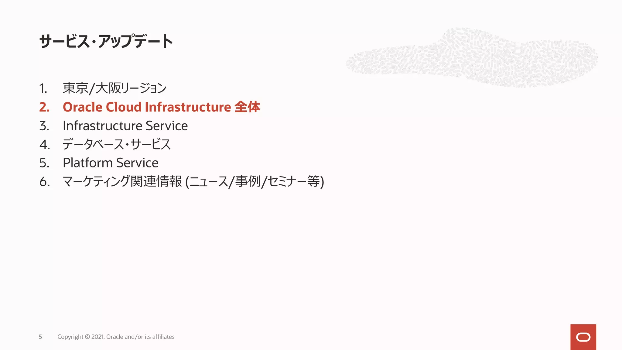 1. 東京/⼤阪リージョン
2. Oracle Cloud Infrastructure 全体
3. Infrastructure Service
4. データベース・サービス
5. Platform Service
6. マーケティング関連情報 (ニュース/事例/セミナー等)
サービス・アップデート
Copyright © 2021, Oracle and/or its affiliates
5
 