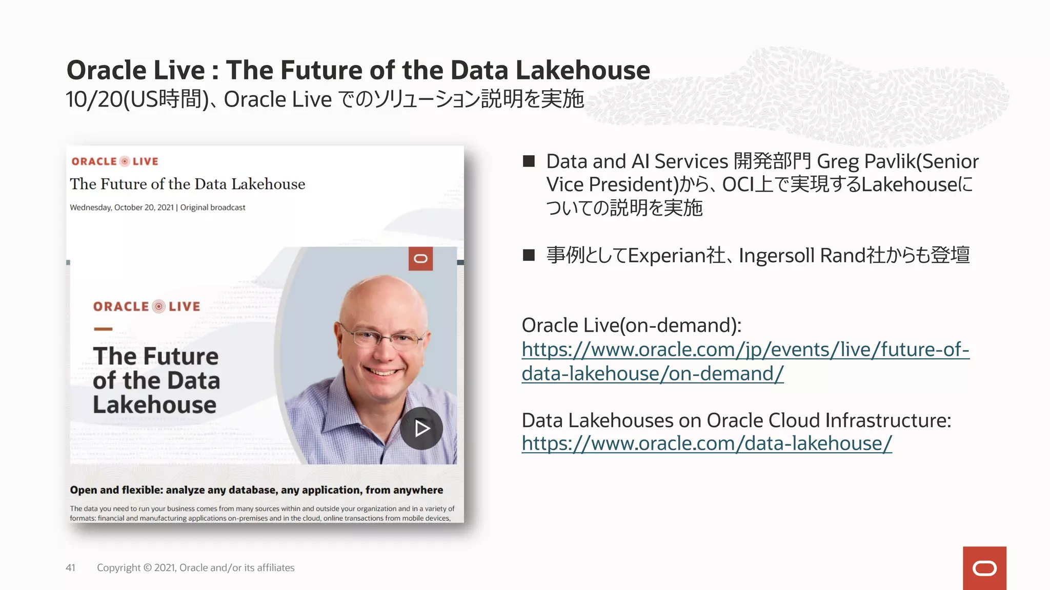 10/20(US時間)、Oracle Live でのソリューション説明を実施
Oracle Live : The Future of the Data Lakehouse
n Data and AI Services 開発部⾨ Greg Pavlik(Senior
Vice President)から、OCI上で実現するLakehouseに
ついての説明を実施
n 事例としてExperian社、Ingersoll Rand社からも登壇
Oracle Live(on-demand):
https://www.oracle.com/jp/events/live/future-of-
data-lakehouse/on-demand/
Data Lakehouses on Oracle Cloud Infrastructure:
https://www.oracle.com/data-lakehouse/
Copyright © 2021, Oracle and/or its affiliates
41
 