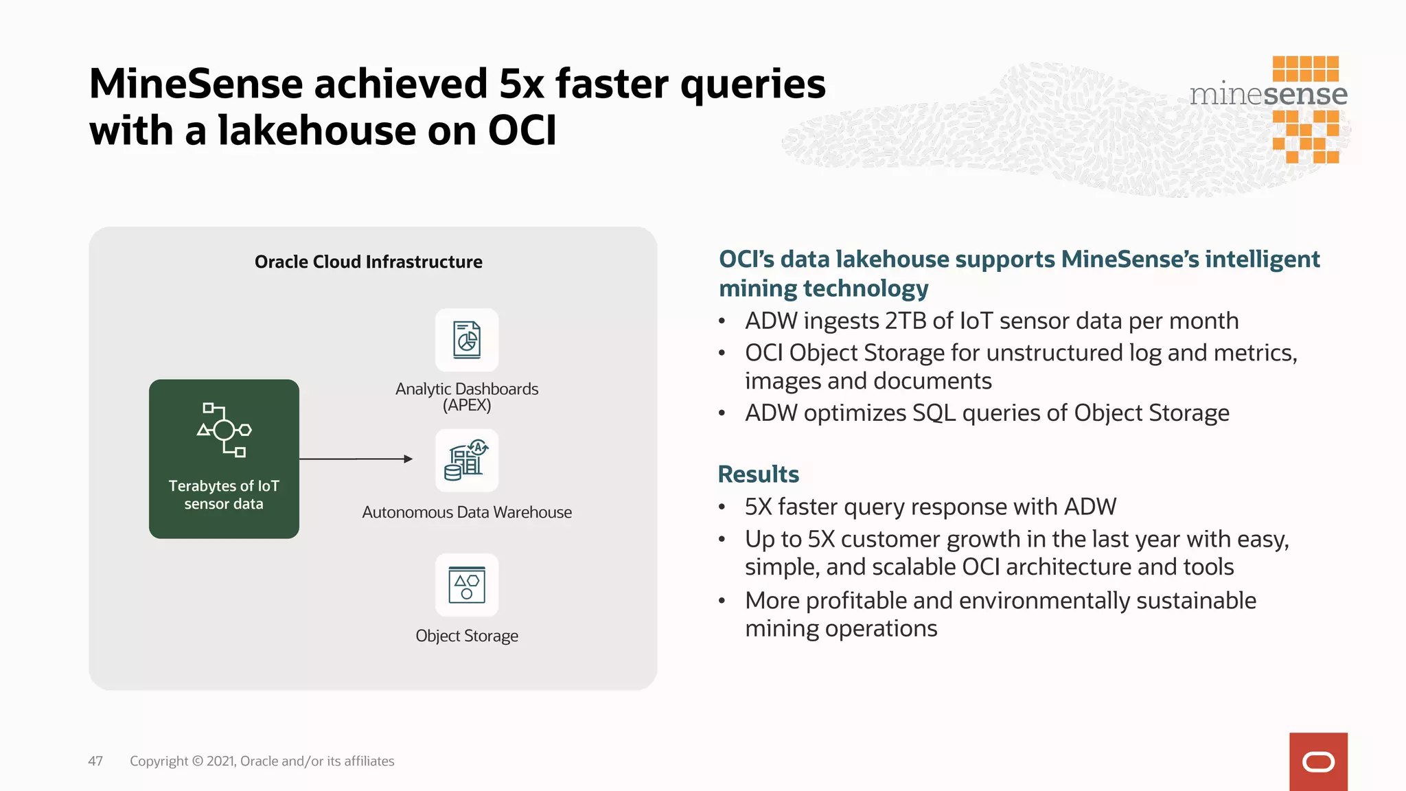 MineSense achieved 5x faster queries
with a lakehouse on OCI
OCI’s data lakehouse supports MineSense’s intelligent
mining technology
• ADW ingests 2TB of IoT sensor data per month
• OCI Object Storage for unstructured log and metrics,
images and documents
• ADW optimizes SQL queries of Object Storage
Results
• 5X faster query response with ADW
• Up to 5X customer growth in the last year with easy,
simple, and scalable OCI architecture and tools
• More profitable and environmentally sustainable
mining operations
Autonomous Data Warehouse
Object Storage
Terabytes of IoT
sensor data
Oracle Cloud Infrastructure
Analytic Dashboards
(APEX)
Copyright © 2021, Oracle and/or its affiliates
47
 