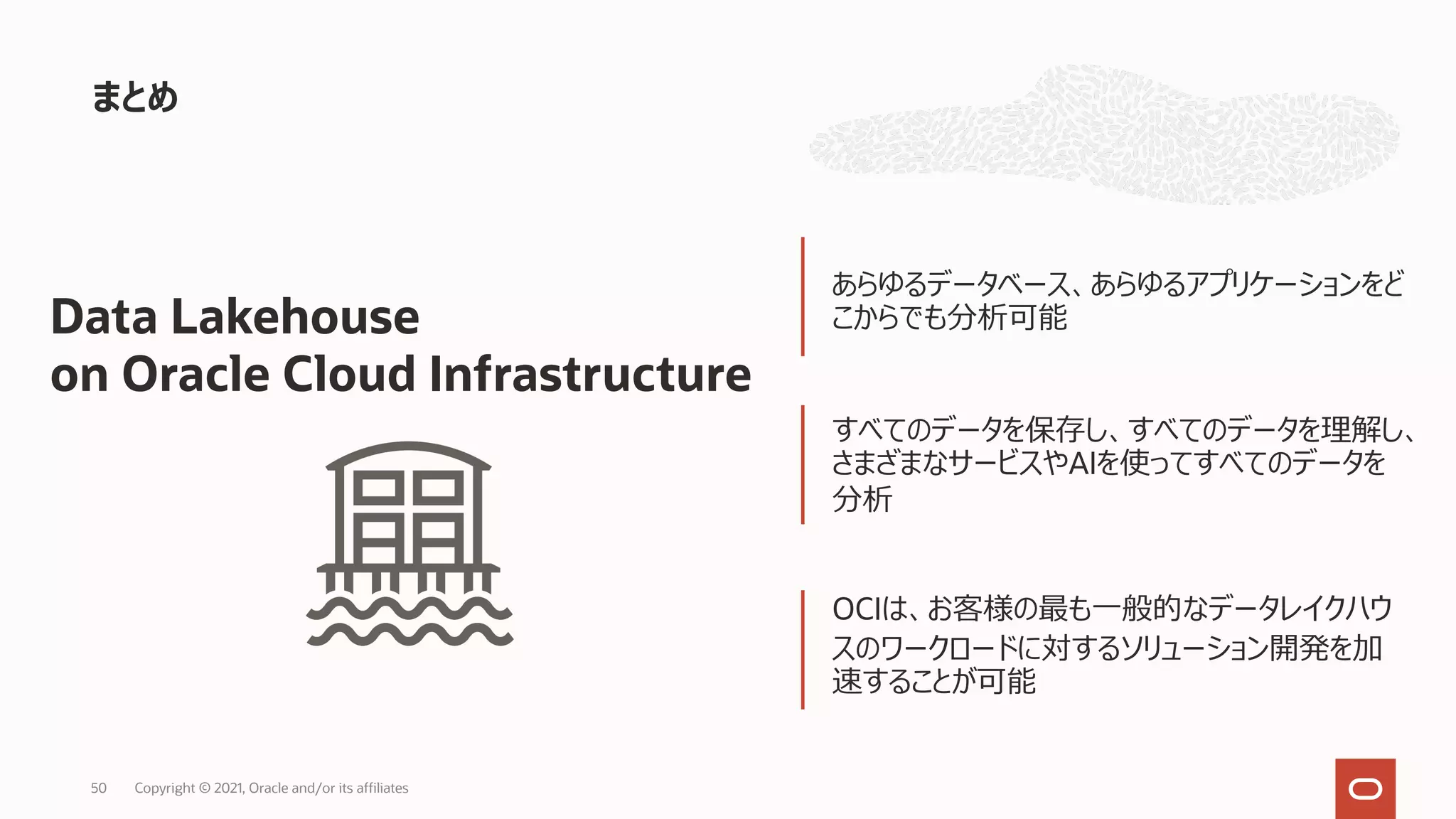 まとめ
あらゆるデータベース、あらゆるアプリケーションをど
こからでも分析可能
すべてのデータを保存し、すべてのデータを理解し、
さまざまなサービスやAIを使ってすべてのデータを
分析
OCIは、お客様の最も⼀般的なデータレイクハウ
スのワークロードに対するソリューション開発を加
速することが可能
Data Lakehouse
on Oracle Cloud Infrastructure
Copyright © 2021, Oracle and/or its affiliates
50
 