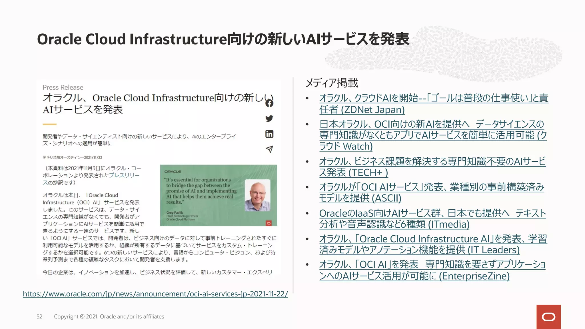 メディア掲載
• オラクル、クラウドAIを開始--「ゴールは普段の仕事使い」と責
任者 (ZDNet Japan)
• ⽇本オラクル、OCI向けの新AIを提供へ データサイエンスの
専⾨知識がなくともアプリでAIサービスを簡単に活⽤可能 (ク
ラウド Watch)
• オラクル、ビジネス課題を解決する専⾨知識不要のAIサービ
ス発表 (TECH+ )
• オラクルが「OCI AIサービス」発表、業種別の事前構築済み
モデルを提供 (ASCII)
• OracleのIaaS向けAIサービス群、⽇本でも提供へ テキスト
分析や⾳声認識など6種類 (ITmedia)
• オラクル、「Oracle Cloud Infrastructure AI」を発表、学習
済みモデルやアノテーション機能を提供 (IT Leaders)
• オラクル、「OCI AI」を発表 専⾨知識を要さずアプリケーショ
ンへのAIサービス活⽤が可能に (EnterpriseZine)
Oracle Cloud Infrastructure向けの新しいAIサービスを発表
https://www.oracle.com/jp/news/announcement/oci-ai-services-jp-2021-11-22/
Copyright © 2021, Oracle and/or its affiliates
52
 