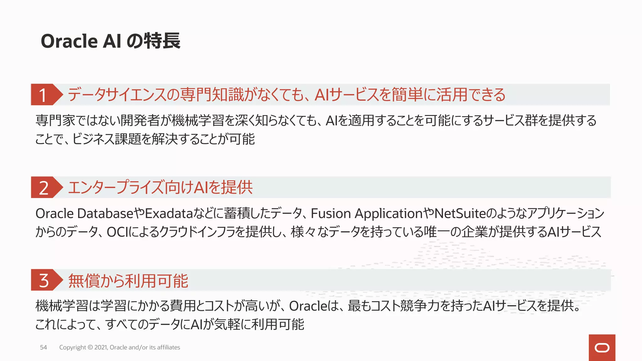 Oracle AI の特⻑
専⾨家ではない開発者が機械学習を深く知らなくても、AIを適⽤することを可能にするサービス群を提供する
ことで、ビジネス課題を解決することが可能
1
Oracle DatabaseやExadataなどに蓄積したデータ、Fusion ApplicationやNetSuiteのようなアプリケーション
からのデータ、OCIによるクラウドインフラを提供し、様々なデータを持っている唯⼀の企業が提供するAIサービス
エンタープライズ向けAIを提供
2
機械学習は学習にかかる費⽤とコストが⾼いが、Oracleは、最もコスト競争⼒を持ったAIサービスを提供。
これによって、すべてのデータにAIが気軽に利⽤可能
無償から利⽤可能
3
データサイエンスの専⾨知識がなくても、AIサービスを簡単に活⽤できる
Copyright © 2021, Oracle and/or its affiliates
54
 
