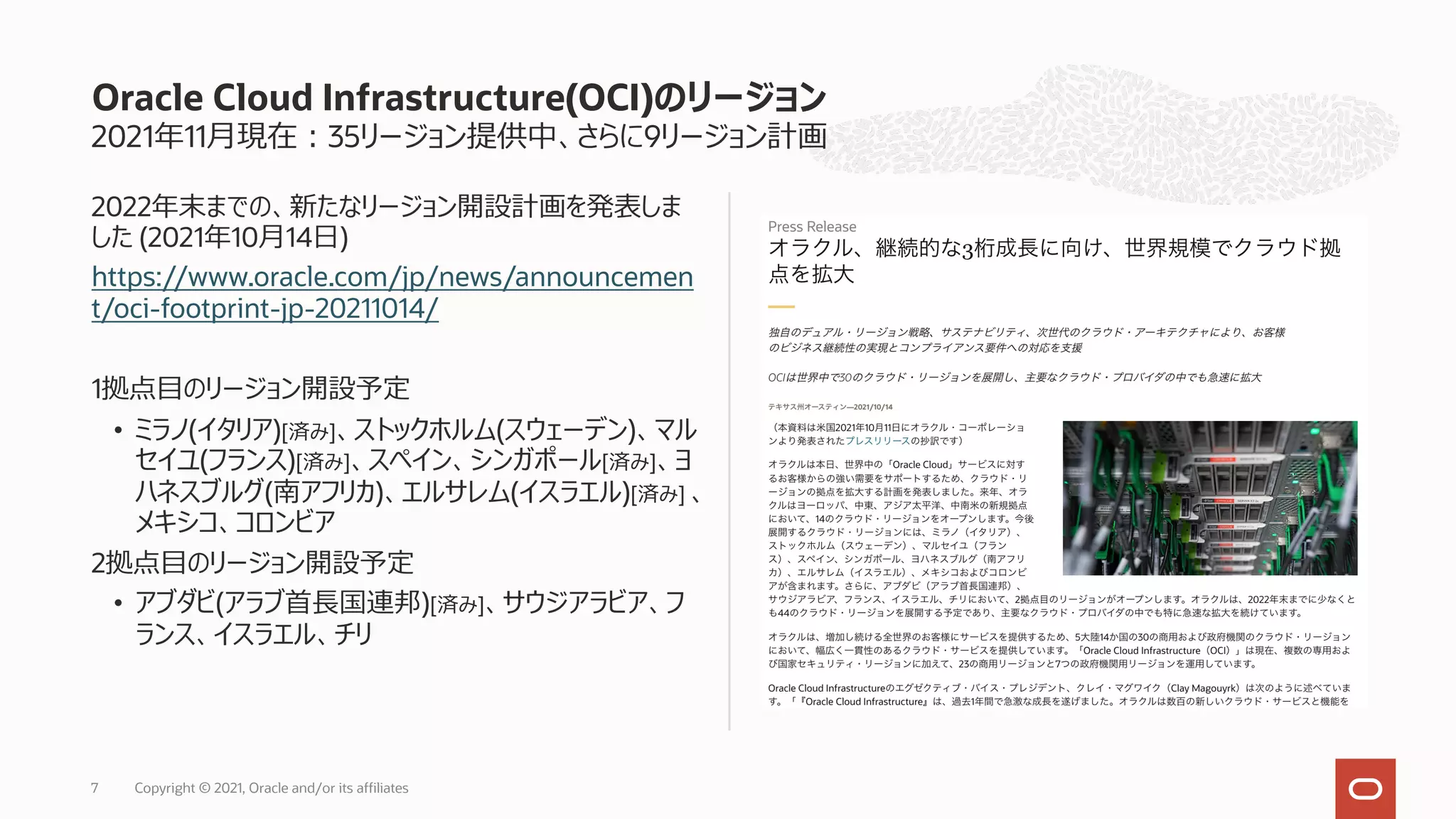 2021年11⽉現在︓35リージョン提供中、さらに9リージョン計画
2022年末までの、新たなリージョン開設計画を発表しま
した (2021年10⽉14⽇)
https://www.oracle.com/jp/news/announcemen
t/oci-footprint-jp-20211014/
1拠点⽬のリージョン開設予定
• ミラノ(イタリア)[済み]、ストックホルム(スウェーデン)、マル
セイユ(フランス)[済み]、スペイン、シンガポール[済み]、ヨ
ハネスブルグ(南アフリカ)、エルサレム(イスラエル)[済み] 、
メキシコ、コロンビア
2拠点⽬のリージョン開設予定
• アブダビ(アラブ⾸⻑国連邦)[済み]、サウジアラビア、フ
ランス、イスラエル、チリ
Oracle Cloud Infrastructure(OCI)のリージョン
Copyright © 2021, Oracle and/or its affiliates
7
 