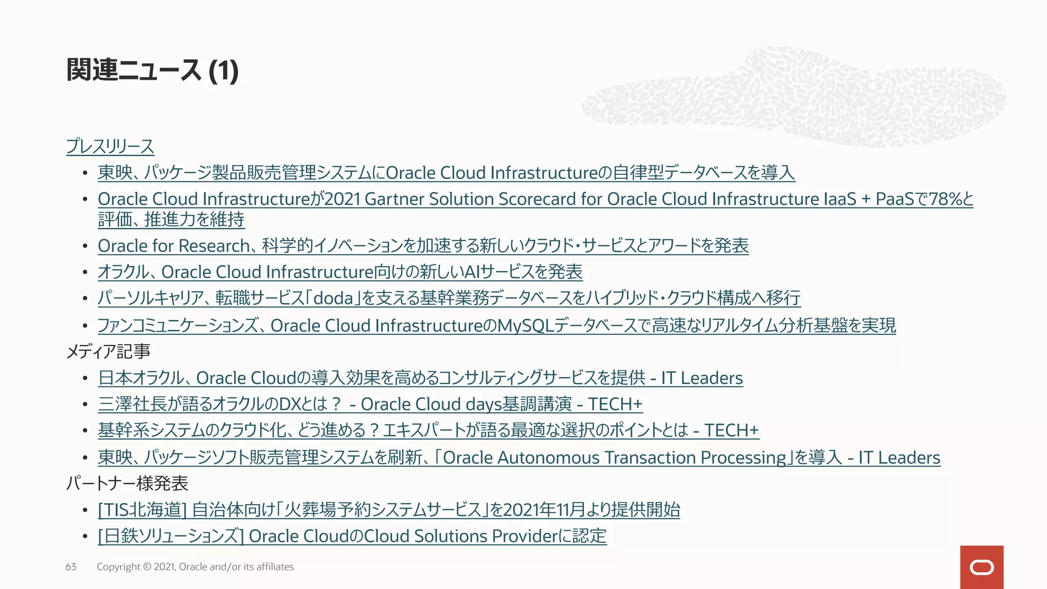 プレスリリース
• 東映、パッケージ製品販売管理システムにOracle Cloud Infrastructureの⾃律型データベースを導⼊
• Oracle Cloud Infrastructureが2021 Gartner Solution Scorecard for Oracle Cloud Infrastructure IaaS + PaaSで78%と
評価、推進⼒を維持
• Oracle for Research、科学的イノベーションを加速する新しいクラウド・サービスとアワードを発表
• オラクル、Oracle Cloud Infrastructure向けの新しいAIサービスを発表
• パーソルキャリア、転職サービス「doda」を⽀える基幹業務データベースをハイブリッド・クラウド構成へ移⾏
• ファンコミュニケーションズ、Oracle Cloud InfrastructureのMySQLデータベースで⾼速なリアルタイム分析基盤を実現
メディア記事
• ⽇本オラクル、Oracle Cloudの導⼊効果を⾼めるコンサルティングサービスを提供 - IT Leaders
• 三澤社⻑が語るオラクルのDXとは︖ - Oracle Cloud days基調講演 - TECH+
• 基幹系システムのクラウド化、どう進める︖エキスパートが語る最適な選択のポイントとは - TECH+
• 東映、パッケージソフト販売管理システムを刷新、「Oracle Autonomous Transaction Processing」を導⼊ - IT Leaders
パートナー様発表
• [TIS北海道] ⾃治体向け「⽕葬場予約システムサービス」を2021年11⽉より提供開始
• [⽇鉄ソリューションズ] Oracle CloudのCloud Solutions Providerに認定
関連ニュース (1)
Copyright © 2021, Oracle and/or its affiliates
63
 