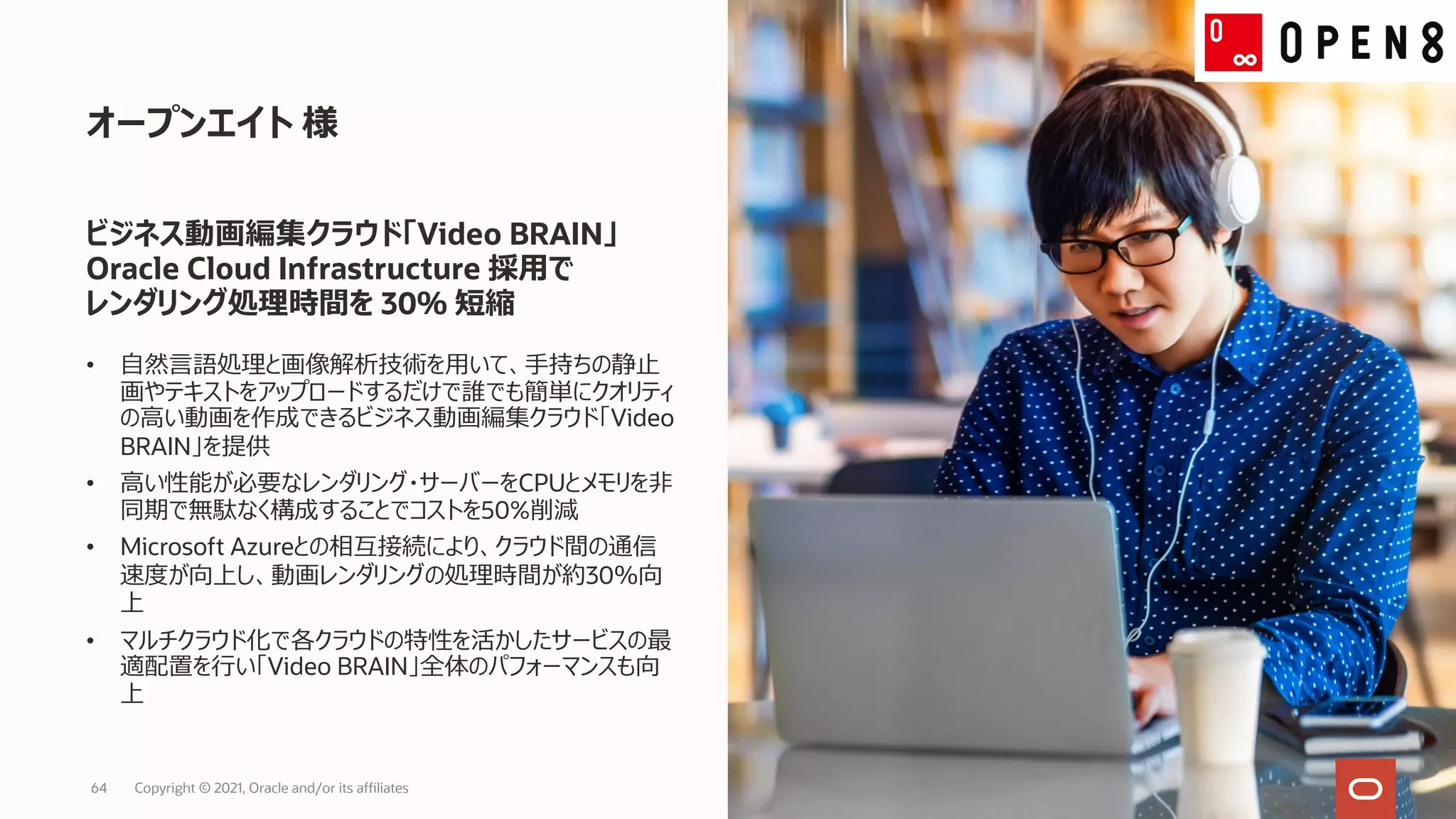 • ⾃然⾔語処理と画像解析技術を⽤いて、⼿持ちの静⽌
画やテキストをアップロードするだけで誰でも簡単にクオリティ
の⾼い動画を作成できるビジネス動画編集クラウド「Video
BRAIN」を提供
• ⾼い性能が必要なレンダリング・サーバーをCPUとメモリを⾮
同期で無駄なく構成することでコストを50%削減
• Microsoft Azureとの相互接続により、クラウド間の通信
速度が向上し、動画レンダリングの処理時間が約30％向
上
• マルチクラウド化で各クラウドの特性を活かしたサービスの最
適配置を⾏い「Video BRAIN」全体のパフォーマンスも向
上
オープンエイト 様
ビジネス動画編集クラウド「Video BRAIN」
Oracle Cloud Infrastructure 採⽤で
レンダリング処理時間を 30％ 短縮
Copyright © 2021, Oracle and/or its affiliates
64
 