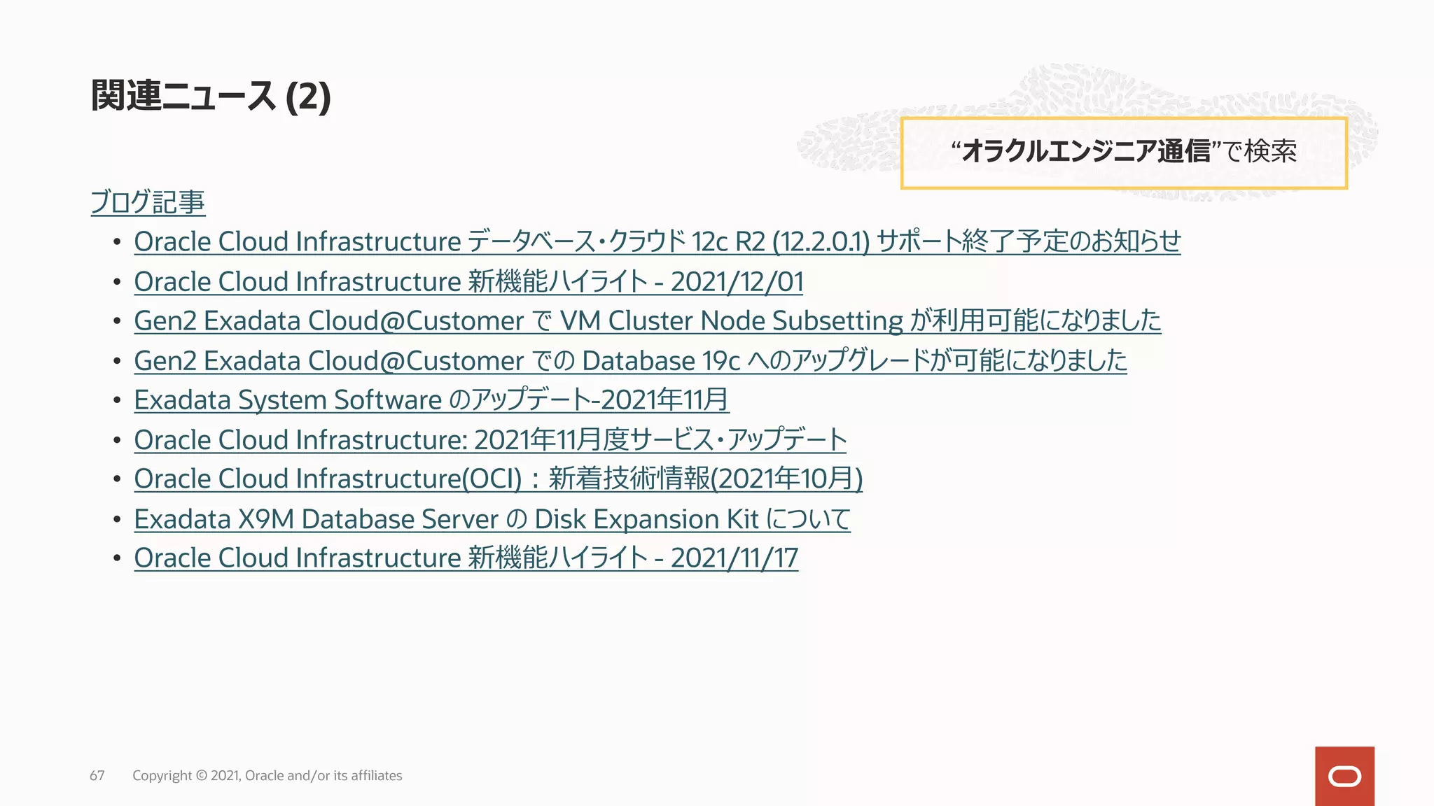 ブログ記事
• Oracle Cloud Infrastructure データベース・クラウド 12c R2 (12.2.0.1) サポート終了予定のお知らせ
• Oracle Cloud Infrastructure 新機能ハイライト - 2021/12/01
• Gen2 Exadata Cloud@Customer で VM Cluster Node Subsetting が利⽤可能になりました
• Gen2 Exadata Cloud@Customer での Database 19c へのアップグレードが可能になりました
• Exadata System Software のアップデート-2021年11⽉
• Oracle Cloud Infrastructure: 2021年11⽉度サービス・アップデート
• Oracle Cloud Infrastructure(OCI)︓新着技術情報(2021年10⽉)
• Exadata X9M Database Server の Disk Expansion Kit について
• Oracle Cloud Infrastructure 新機能ハイライト - 2021/11/17
関連ニュース (2)
“オラクルエンジニア通信”で検索
Copyright © 2021, Oracle and/or its affiliates
67
 