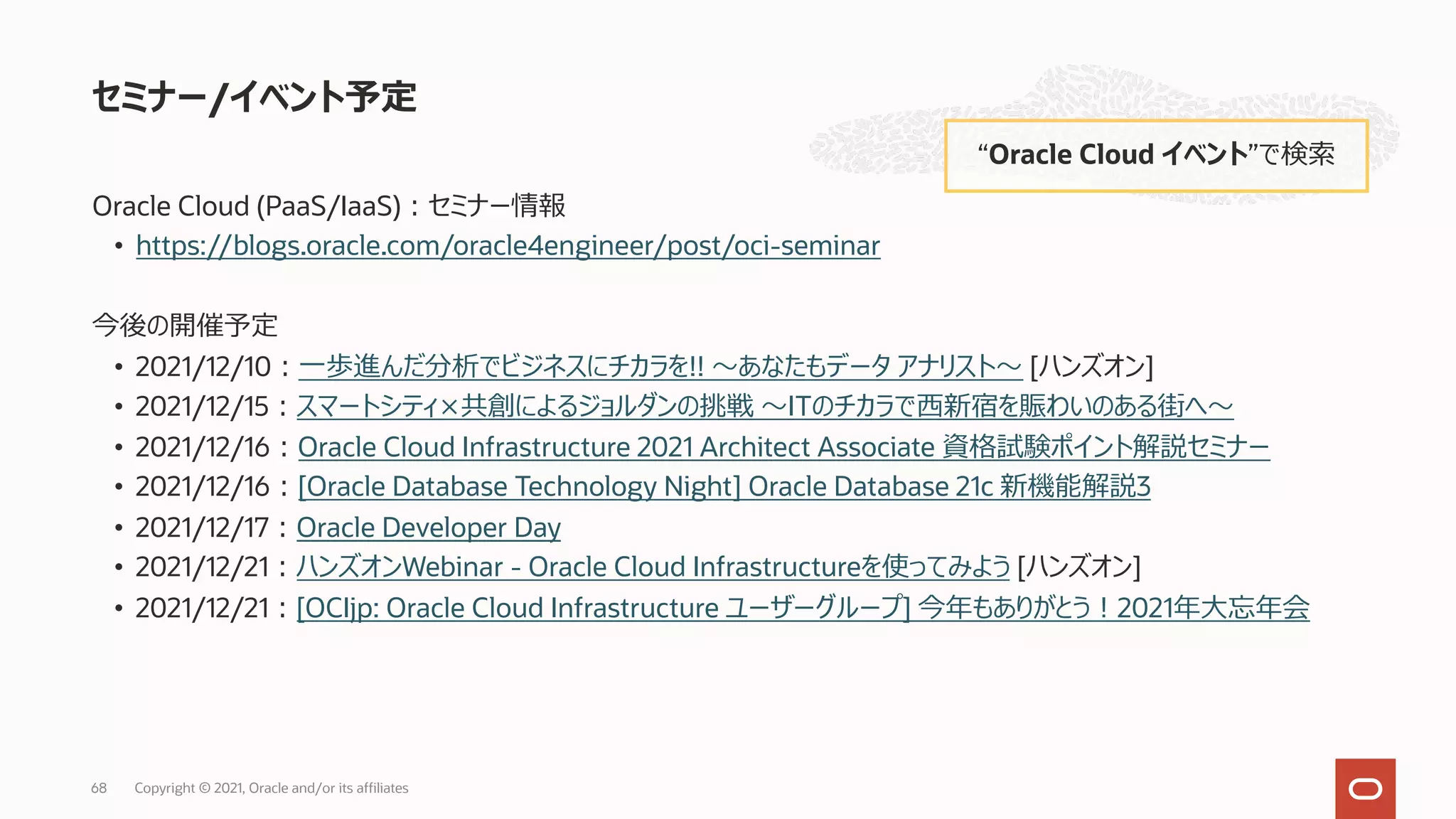 Oracle Cloud (PaaS/IaaS)︓セミナー情報
• https://blogs.oracle.com/oracle4engineer/post/oci-seminar
今後の開催予定
• 2021/12/10︓⼀歩進んだ分析でビジネスにチカラを!! 〜あなたもデータ アナリスト〜 [ハンズオン]
• 2021/12/15︓スマートシティ×共創によるジョルダンの挑戦 〜ITのチカラで⻄新宿を賑わいのある街へ〜
• 2021/12/16︓Oracle Cloud Infrastructure 2021 Architect Associate 資格試験ポイント解説セミナー
• 2021/12/16︓[Oracle Database Technology Night] Oracle Database 21c 新機能解説3
• 2021/12/17︓Oracle Developer Day
• 2021/12/21︓ハンズオンWebinar - Oracle Cloud Infrastructureを使ってみよう [ハンズオン]
• 2021/12/21︓[OCIjp: Oracle Cloud Infrastructure ユーザーグループ] 今年もありがとう︕2021年⼤忘年会
セミナー/イベント予定
“Oracle Cloud イベント”で検索
Copyright © 2021, Oracle and/or its affiliates
68
 