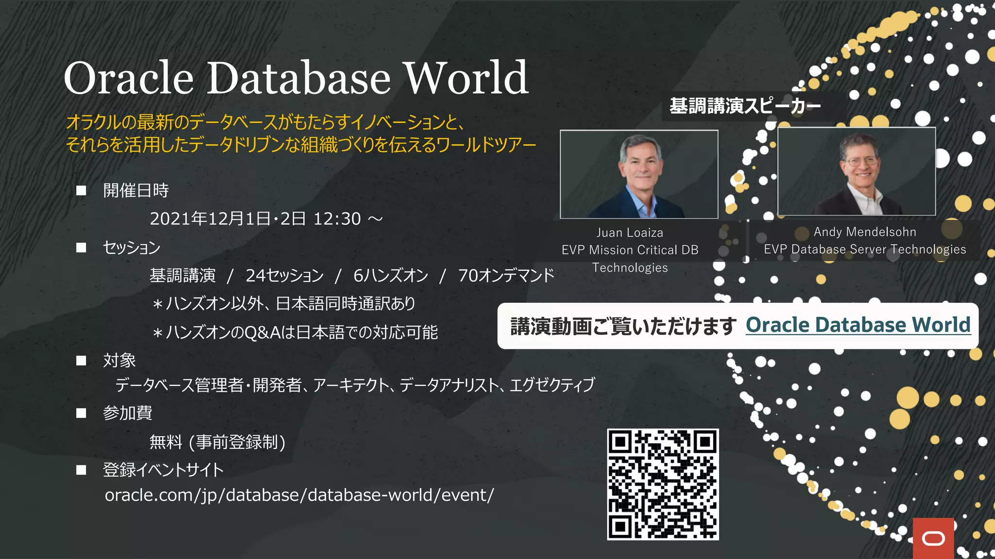 Oracle Database World
n 開催⽇時
2021年12⽉1⽇・2⽇ 12:30 〜
n セッション
基調講演 / 24セッション / 6ハンズオン / 70オンデマンド
＊ハンズオン以外、⽇本語同時通訳あり
＊ハンズオンのQ&Aは⽇本語での対応可能
n 対象
データベース管理者・開発者、アーキテクト、データアナリスト、エグゼクティブ
n 参加費
無料 (事前登録制)
n 登録イベントサイト
oracle.com/jp/database/database-world/event/
オラクルの最新のデータベースがもたらすイノベーションと、
それらを活⽤したデータドリブンな組織づくりを伝えるワールドツアー
Juan Loaiza
EVP Mission Critical DB
Technologies
Andy Mendelsohn
EVP Database Server Technologies
基調講演スピーカー
講演動画ご覧いただけます Oracle Database World
 