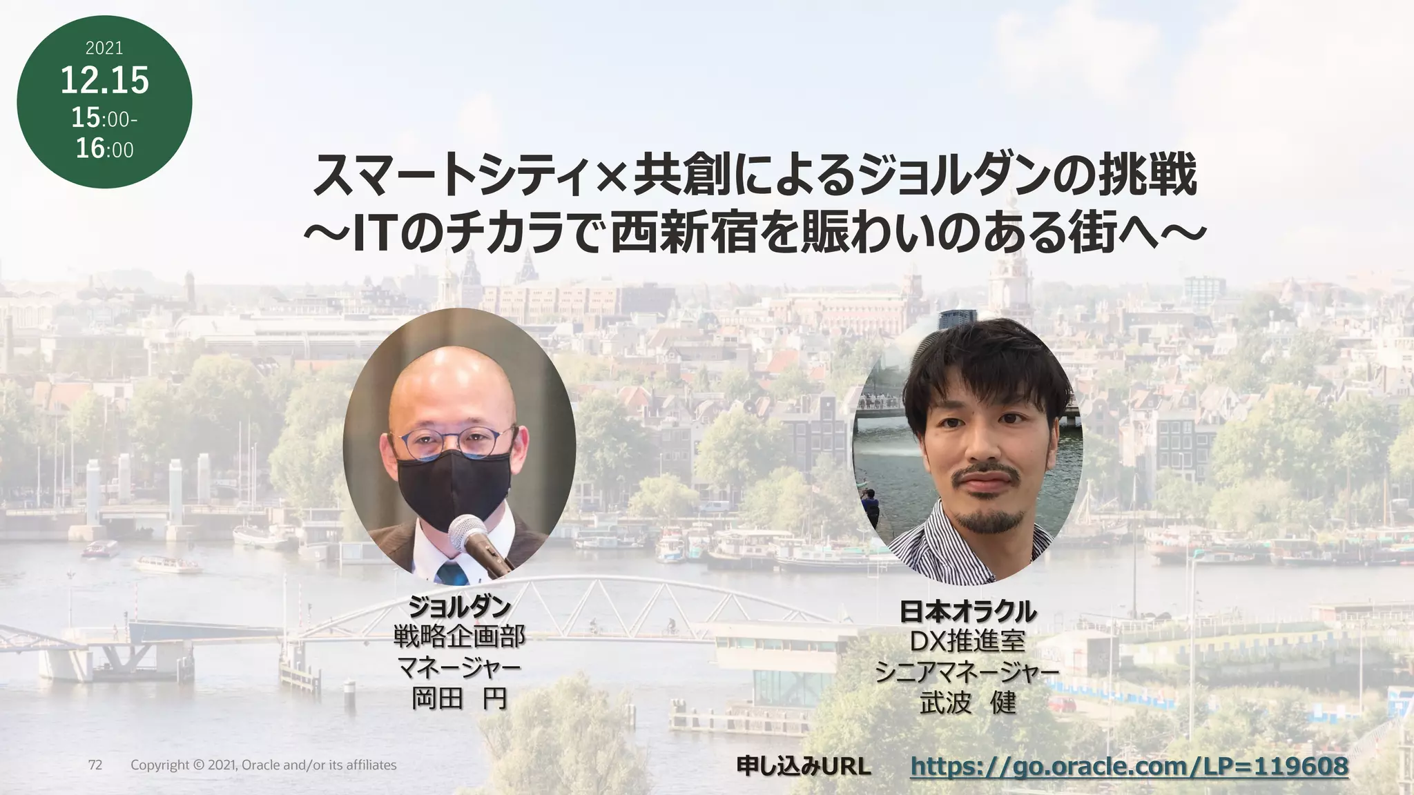 スマートシティ×共創によるジョルダンの挑戦
〜ITのチカラで⻄新宿を賑わいのある街へ〜
⽇本オラクル
DX推進室
シニアマネージャー
武波 健
ジョルダン
戦略企画部
マネージャー
岡⽥ 円
2021
12.15
15:00-
16:00
申し込みURL https://go.oracle.com/LP=119608
Copyright © 2021, Oracle and/or its affiliates
72
 